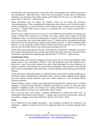 36
O Instituto Teológico Gamaliel - Maior Portal de Teologia do Brasil.
www.institutogamaliel.com , www.institutogamaliel.com.br
Corroborando com este pensamento, Jesus disse sobre uma passagem que testificava acerca de
Seu messianismo: “Disse-lhes Jesus: Nunca lestes nas Escrituras: A pedra que os edificadores
rejeitaram, essa foi posta como pedra angular; pelo Senhor foi feito isso, e é maravilhoso aos
nossos olhos?” (Mt 21.42 – grifos nossos).
Filipe apresentou Jesus ao eunuco de Candace através de um trecho das Escrituras
veterotestamentárias: “Ora, a passagem da Escritura que estava lendo era esta: Foi levado como a
ovelha ao matadouro, e, como está mudo o cordeiro diante do que o tosquia, assim ele não abre a
sua boca (…) Então Filipe tomou a palavra e, começando por esta escritura, anunciou-lhe a
Jesus.” (At 8.32,35).
Pedro fez uma citação da Lei ao povo que viu o um homem que era paralítico de nascença ser
curado: “Moisés disse: Suscitar-vos-á o Senhor vosso Deus, dentre vossos irmãos, um profeta
semelhante a mim; a ele ouvireis em tudo quanto vos disser. E acontecerá que toda alma que não
ouvir a esse profeta, será exterminada dentre o povo.” E ainda conclui sua pregação mostrando
que Cristo havia sido anunciado por Samuel e pelos demais profetas: “E todos os profetas, desde
Samuel e os que sucederam, quantos falaram, também anunciaram estes dias” (At 3.22-24). Em
torno de cinco mil almas foram os que creram nessa mensagem (At 4.4).
Estaria Paulo equivocado quando disse que “toda Escritura é divinamente inspirada e proveitosa
para ensinar, para repreender, para corrigir, para instruir em justiça, para que o homem de Deus
seja perfeito e perfeitamente preparado para toda boa obra”? (2 Tm 3.16 – grifos nossos).
Considerações Finais
Há alguns meses, uma irmã que congrega na mesma igreja que eu me procurou pedindo minha
opinião sobre o livro “Destinados a Reinar”. Disse que pesquisaria, pois não conhecia nem o
título nem o autor. Para minha surpresa, não achei muita informação nos sites brasileiros, até
porque o material é relativamente novo em território tupiniquim. Numa pesquisa mais refinada
pelos centros de apologética norte-americanos, encontrei algumas informações que me deixaram
perplexo.
Fiquei ainda mais estarrecido quando ouvi algumas pessoas que moram na mesma cidade que eu
ensinando assuntos completamente deturpados sobre a Graça de Deus. Quando fiquei sabendo
que esses ensinos estavam baseados neste livro, resolvi adquiri-lo, a fim de buscar minhas
próprias conclusões.
Quando finalizei a leitura, confesso que minha primeira impressão foi a mesma que teve Charles
Spurgeon: “A apatia está por toda parte. Ninguém se preocupa em verificar se o que está sendo
pregado é verdadeiro ou falso. Um sermão é um sermão, não importa o assunto; só que, quanto
mais curto, melhor.”[17] Nesse caso, quanto mais “graça” melhor.
Que o povo de Deus possa buscar o genuíno entendimento da Palavra de Deus, pois “se
introduziram furtivamente certos homens (…) ímpios, que convertem em dissolução a graça de
nosso Deus, e negam o nosso único Soberano e Senhor, Jesus Cristo” (Jd 4).
Notas
[1] O Sikhismo foi uma religião monoteísta – com elementos sincréticos do islamismo e do
hinduísmo – fundada no final do século XV na região da Índia por um homem chamado Guru
Nanak.
 
