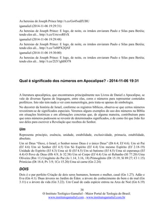 38
O Instituto Teológico Gamaliel - Maior Portal de Teologia do Brasil.
www.institutogamaliel.com , www.institutogamaliel.com.br
As heresias de Joseph Prince http://t.co/Gs45odZUBU
igamaliel (2014-11-06 19:29:31)
As heresias de Joseph Prince: E logo, de noite, os irmãos enviaram Paulo e Silas para Beréia;
tendo eles ali... http://t.co/UrrcvoRFrX
igamaliel (2014-11-06 19:29:48)
As heresias de Joseph Prince: E logo, de noite, os irmãos enviaram Paulo e Silas para Beréia;
tendo eles ali... http://t.co/7o0lPX2QAT
igamaliel (2014-11-06 19:30:00)
As heresias de Joseph Prince: E logo, de noite, os irmãos enviaram Paulo e Silas para Beréia;
tendo eles ali... http://t.co/2LY1ghHO78
Qual é significado dos números em Apocalipse? - 2014-11-06 19:31
A literatura apocalíptica, que encontramos principalmente nos Livros de Daniel e Apocalipse, se
vale de diversas figuras de linguagem, entre elas, cores e números para representar conteúdos
proféticos. Isto não tem nada a ver com numerologia, pois trata-se apenas de simbologia.
No decorrer da história de Israel, conforme os registros bíblicos, observa-se que certos números
revestiram-se de significados especiais. Veremos alguns exemplos do uso dos números na Bíblia
em situações históricas e em afirmações concretas que, de alguma maneira, contribuíram para
que estes números pudessem se revestir de determinados significados, e de como foi que João fez
uso deles para escrever a Revelação que recebeu do Senhor.
Um
Representa princípio, essência, unidade, estabilidade, exclusividade, primazia, estabilidade,
absoluto.
Um só Deus “Ouve, ó Israel, o Senhor nosso Deus é o único Deus” (Dt 6:4; Ef 4.6). Um só Pai
(Ef 4.6) Um só Senhor (Ef 4.5) Um Só Espírito (Ef 4.4) Um mesmo Espírito (Ef 2.18-19)
Unidade do Espírito (Ef 4.3) Uma só fé (Ef 4.5) Um só batismo (Ef 4.5) Uma só esperança (Ef
4.4) O Povo de Deus (Hb 4.9; Jr 32.38) Um só Corpo (Ef 4.4) Um só Rebanho (Sl 77.20) Uma
Oliveira (Rm 11) Unigênito do Pai (Jo 1.14; 3.16, 18) Primogênito (Dt 15.19; Sl 89.27; Cl 1.15)
Primícias (Dt 18.4; Pv 3.9; 1Co 15.20) Uma só carne (Gn 2.24)
DOIS
Dois é o par perfeito Criação de dois seres humanos, homem e mulher, casal (Gn 1.27). Adão e
Eva (Gn 4.1). Duas árvores no Jardim do Éden: a árvore do conhecimento do bem e do mal (Gn
3.11) e a árvore da vida (Gn 3.22). Um Casal de cada espécie entrou na Arca de Noé (Gn 6.19)
 