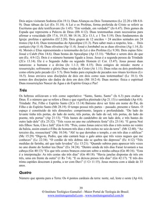 39
O Instituto Teológico Gamaliel - Maior Portal de Teologia do Brasil.
www.institutogamaliel.com , www.institutogamaliel.com.br
Dois anjos visitaram Sodoma (Gn 19.1). Duas Alianças ou Dois Testamentos (Lc 22.20 e Hb 8.8-
9). Duas tábuas da Lei (Ex 31.18). A Lei e os Profetas, forma preferida de Cristo se referir as
Escrituras que dele testificavam (Jo 1:45). “Em verdade, em verdade!” (Jo 6.47). Dois gumes da
Espada que representa a Palavra de Deus (Hb 4:12). Duas testemunhas eram necessárias para
afirmar a veracidade (Dt 17.6, 19.15, Mt 18.16, 2Co 13.1, e 1 Tm 5.19). Dois fundamentos da
Igreja: profetas e apóstolos (Ef 2.20). Dois grupos de 12 anciãos = 24 anciãos sentados em 24
tronos (Ap 4.4). Duas testemunhas do Apocalipse (11.3). Para saber mais a respeito, leia… Dois
castiçais (Ap 11.4). Duas oliveiras (Ap 11.4). Josué e Jorobabel ou as duas oliveiras (Ag 1.14; Zc
4). Moisés e Elias representando o testemunho da Lei e dos Profetas (Lc 9.30). Dois espias fiéis:
Josué e Caleb (Nm 14.6). Duas bestas do Apocalipse (Ap 13.11). “Melhor e serem dois do que
um (Ec. 4.9-12). Dois é o número bastante ligado a Jesus. Jesus é a segunda pessoa da Trindade
(2Co 13.14). Ele é o Segundo Adão ou segundo Homem (1 Cor. 15.47). Jesus possui duas
naturezas: a humana e a divina (Jo 1.1-3; Hb 4.15). Dois estágios de missão: morte e
ressurreição; sofrimento e glória Duas vindas de Cristo (At 1.11). Duas rolas ou dois pombinhos
como oferta pelo pecado (Lv 5.7). Dois bodes para expiação de pecados nos rituais levíticos (Lv
16.5). Jesus enviava seus discípulos de dois em dois como suas testemunhas! (Lc 10.1). Os
nomes dos discípulos são dados de dois em dois (Mt 10:2-4). Duas mortes: física e espiritual
Duas ressurreições Nascer da Água e do Espírito Graça e Paz!
Três
Os hebreus utilizavam o três como superlativo: “Santo, Santo, Santo” (Is 6.3) para exaltar a
Deus. É o número que se refere a Deus e que significa plenitude (Ap 21.13) e santidade (Ap 4.8).
Trindade: Pai, Filho e Espírito Santo (2Co 13.14) Batismo deve ser feito em nome do Pai, do
Filho e do Espírito Santo (Mt 28.19). O tempo possui três partes – passado, presente e futuro. O
espaço é constituído de três dimensões: comprimento, largura e profundidade. “Do lado do
levante tinha três portas, do lado do norte, três portas, do lado do sul, três portas, do lado do
poente, três portas” (Ap 21:13). “Três hastes do candelabro de um lado dele, e três hastes do
outro lado dele” (Ex 25:32). “Três vezes no ano me celebrareis festa” (Ex 23:14). “E gerou Noé
três filhos: Sem, Cão e Jafé” (Gn 6:10). “Pois, como Jonas esteve três dias e três noites no ventre
da baleia, assim estará o Filho do homem três dias e três noites no seio da terra”. (Mt 12:40). “Ao
terceiro dia, ressuscitará” (Mc 10:34). “Ah! tu que derrubas o templo, e em três dias o edificas”
(Mc 15:29) “Digo-te, Pedro, que não cantará hoje o galo antes que três vezes negues que me
conheces” (Lc 22:34). “O cordão de três dobras não se quebra tão depressa” (Ec 4:12) “Três
medidas de farinha, até que tudo levedou” (Lc 13:21). “Quando subires para aparecer três vezes
no ano diante do Senhor teu Deus” (Ex 34:24). “Dentro ainda de três dias Faraó levantará a tua
cabeça (Gn 40:13) “Eis que três cestos brancos estavam sobre a minha cabeça (Gn 40:16). “Esta
é a interpretação: As três cestas são três dias” (Gn 40:18). “Havia janelas dispostas de três em
três, uma em frente da outra” (1 Rs 7:4). “E os deixou presos três dias” (Gn 42:17). “E três dos
trinta capitães desceram à penha, a ter com Davi” (1 Cr 11:15). Jesus morreu com a idade de 33
anos.
Quatro
Número que aponta para a Terra: Os 4 pontos cardeais da terra: norte, sul, leste e oeste (Ap 4.6;
 