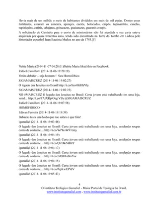 4
O Instituto Teológico Gamaliel - Maior Portal de Teologia do Brasil.
www.institutogamaliel.com , www.institutogamaliel.com.br
Havia mais de um milhão e meio de habitantes divididos em mais de mil etnias. Dentre esses
habitantes, estavam os aimorés, apinajés, caetés, botocudos, caipós, tupinambás, canelas,
tupiniquins, cariris, tabajaras, goitacazes, guaianazes, guaranis e tupis.
A solicitação de Caminha para o envio de missionários não foi atendida e sua carta esteve
arquivada por quase trezentos anos, tendo sido encontrada na Torre do Tombo em Lisboa pelo
historiador espanhol Juan Bautista Muñoz no ano de 1793.[5]
Nubia Maria (2014-11-07 04:28:01)Nubia Maria liked this on Facebook.
Rafael Camillotti (2014-11-06 19:20:19)
Venha debater .. seja homem !! Seu Homofóbico
SIGAMAISCRUZ (2014-11-06 19:02:27)
O legado dos Jesuítas no Brasil http://t.co/Imv0GHkVly
SIGAMAISCRUZ (2014-11-06 19:02:23)
NO #MAISCRUZ O legado dos Jesuítas no Brasil: Certa jovem está trabalhando em uma loja,
vend... http://t.co/TAlXRptOug VIA @SIGAMAISCRUZ
Rafael Camillotti (2014-11-06 19:07:58)
HOMOFOBICO
Edivan Ferreira (2014-11-06 19:19:39)
Babacao tu es um doido que nao sabes o que fala!
igamaliel (2014-11-06 19:03:46)
O legado dos Jesuítas no Brasil: Certa jovem está trabalhando em uma loja, vendendo roupas
como de costume,... http://t.co/WPKsW97emy
igamaliel (2014-11-06 19:04:19)
O legado dos Jesuítas no Brasil: Certa jovem está trabalhando em uma loja, vendendo roupas
como de costume,... http://t.co/QtrDkZ4RdY
igamaliel (2014-11-06 19:04:17)
O legado dos Jesuítas no Brasil: Certa jovem está trabalhando em uma loja, vendendo roupas
como de costume,... http://t.co/JzORRo0mYw
igamaliel (2014-11-06 19:04:15)
O legado dos Jesuítas no Brasil: Certa jovem está trabalhando em uma loja, vendendo roupas
como de costume,... http://t.co/tbpKwUPtdV
igamaliel (2014-11-06 19:05:43)
 