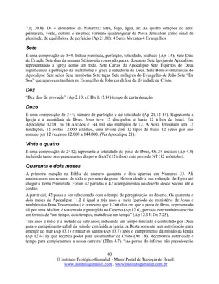 40
O Instituto Teológico Gamaliel - Maior Portal de Teologia do Brasil.
www.institutogamaliel.com , www.institutogamaliel.com.br
7.1; 20.8); Os 4 elementos da Natureza: terra, fogo, água, ar; As quatro estações do ano:
primavera, verão, outono e inverno; Formato quadrangular da Nova Jerusalém como sinal de
plenitude, de equilíbrio e de perfeição (Ap 21.16): 4 Seres Viventes 4 Evangelhos
Sete
É uma composição de 3+4. Indica plenitude, perfeição, totalidade, acabado (Ap 1.4); Sete Dias
da Criação Sete dias da semana Sétimo dia reservado para o descanso Sete Igrejas do Apocalipse
representando a Igreja como um todo. Sete Cartas do Apocalipse Sete Espíritos de Deus
significando a perfeição da multiforme e graça e sabedoria de Deus. Sete Bem-aventuranças do
Apocalipse Sete selos Sete trombetas Sete taças Sete milagres do Evangelho de João Sete “Eu
Sou” que aparecem também no Evangelho de João em defesa da divindade de Cristo.
Dez
“Dez dias de provação” (Ap 2.10; cf. Dn 1.12,14) tempo de curta duração.
Doze
É uma composição de 3×4; número de perfeição e de totalidade (Ap 21.12-14). Representa a
Igreja e a autoridade de Deus. Jesus teve 12 discípulos, e havia 12 tribos de Israel. Em
Apocalipse 12:01, os 24 Anciãos e 144 mil são múltiplos de 12. A Nova Jerusalém tem 12
fundações, 12 portas 12.000 estádios, uma árvore com 12 tipos de frutas 12 vezes por ano
comido por 12 vezes ou 12.000 a 144.000. (Ver Apocalipse 21).
Vinte e quatro
É uma composição de 2×12; representa a totalidade do povo de Deus, Os 24 anciãos (Ap 4.4)
incluindo tanto os representantes do povo do AT (12 tribos) e do povo do NT (12 apóstolos).
Quarenta e dois meses
A primeira menção na Bíblia do número quarenta e dois aparece em Números 33. Ali
encontramos um resumo de todo o percurso do povo Hebreu desde a sua redenção do Egito até
chegar a Terra Prometida. Foram 42 partidas e 42 acampamentos no deserto desde Sucote até o
Jordão.
A partir daí, 42 passa a ser relacionado com o tempo de peregrinação no deserto. Os quarenta e
dois meses de Apocalipse 11.2 é igual a três anos e meio (período do ministério de Jesus e
também das Duas Testemunhas) e o mesmo que 1.260 dias em que o povo de Deus, representado
ali por uma Mulher, é sustentado e protegido no Deserto (Ap 12.6), período este também descrito
em termos de “um tempo, dois tempos, metade de um tempo” (Ap 12.14; Dn 7.25).
Três anos e méio é a metade de sete anos; indicando um tempo limitado e controlado por Deus
para o cumprimento cabal da missão conferida a Igreja. A Besta somente tem autorização para
emergir do mar (Ap 13.1) e matar os santos (Ap 13.7) após o cumprimento da missão da Igreja
(Ap 12.6-11), que recebeu poder para testemunhar de Cristo (At 1.8). Recebemos autoridade e
tempo para completarmos a nossa carreira! (2Tm 4.7). “As portas do inferno não prevalecerão
 