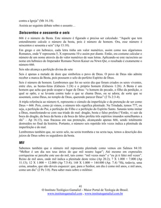 41
O Instituto Teológico Gamaliel - Maior Portal de Teologia do Brasil.
www.institutogamaliel.com , www.institutogamaliel.com.br
contra a Igreja” (Mt 16.18).
Assista ao seguinte debate sobre o assunto…
Seiscentos e sessenta e seis
666 é o número da Besta. Este número é figurado e precisa ser calculado: “Aquele que tem
entendimento calcule o número da besta, pois é número de homem. Ora, esse número é
seiscentos e sessenta e seis” (Ap 13.18).
Em grego e em hebraico, cada letra tinha um valor numérico, assim como nos algarismos
Romanos, onde V representa 5, X representa 10 e assim por diante. Então, era costume calcular o
número de um nome através da do valor numérico de suas letras. Aplicando-se este raciocínio ao
nome em hebraico do Imperador Romano Neron Kaiser ou Nrwn Qsr, o resultado é exatamente o
número 666.
Seis não alcança a perfeição divina do sete
Seis é apenas a metade de doze que simboliza o povo de Deus. O povo de Deus não admite
receber a marca da Besta, pois possuem o selo do perfeito Espírito de Deus.
Seis é número de homem. Lembremos que foi no sexto dia que foram criados os seres viventes,
entre eles, as bestas-feras (Gênesis 1:24) e o próprio homem (Gênesis 1:26). A Besta é um
homem que acha que pode ocupar o lugar de Deus: “o homem do pecado, o filho da perdição, o
qual se opõe, e se levanta contra tudo o que se chama Deus, ou se adora; de sorte que se
assentará, como Deus, no templo de Deus, querendo parecer Deus” (2 Ts 2:3-4).
A tripla referência ao número 6, representa o cúmulo da imperfeição e da pretenção de ser como
Deus = 666. Pois, como já vimos, o número três significa plenitude. Na Trindade, temos 777, ou
seja, a perfeição do Pai, a perfeição do Filho e a perfeição do Espírito Santo. Satanás tenta imitar
a Deus, manifestando-se com sua tríade do mal: dragão, besta e falso profeta (“Então, vi sair da
boca do dragão, da boca da besta e da boca do falso profeta três espíritos imundos semelhantes a
rãs” – Ap 16.13), mas fracassa em sua pretenção, alcançando apenas 666, sendo totalmente
destruídos no final da história. Portanto, o número seis repetido três vezes indica a plenitude da
imperfeição e do mal.
Lembremos também que, no sexto selo, na sexta trombeta e na sexta taça, temos a descrição dos
juízos de Deus sobre os seguidores da besta.
Mil
Sabemos também que o número mil representa plenitude como vemos em Salmos 84:10:
“Melhor é um dia nos teus átrios do que mil noutro lugar”; Até mesmo em expressões
corriqueiras se percebe este uso do mil, tais como: “mil vezes mais” e “eu já ti falei mil vezes”.
Reino de mil anos, onde mil indica a plenitude deste reino (Ap 20.2); 7 X 1.000 = 7.000 (Ap
11.13); 12 X 1.000 = 12.000 (Ap 7.5-8); 144 X 1.000 = 144.000 (Ap. 7.4) “Há, todavia, uma
coisa, amados, que não deveis esquecer: que, para o Senhor, um dia é como mil anos, e mil anos,
como um dia” (2 Pe 3.8). Para saber mais sobre o milênio:
 
