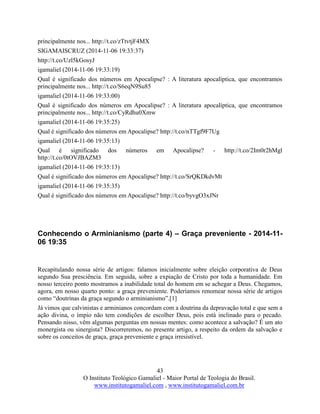43
O Instituto Teológico Gamaliel - Maior Portal de Teologia do Brasil.
www.institutogamaliel.com , www.institutogamaliel.com.br
principalmente nos... http://t.co/zTtvtjF4MX
SIGAMAISCRUZ (2014-11-06 19:33:37)
http://t.co/Uzl5kGosyJ
igamaliel (2014-11-06 19:33:19)
Qual é significado dos números em Apocalipse? : A literatura apocalíptica, que encontramos
principalmente nos... http://t.co/S6eqN9Su85
igamaliel (2014-11-06 19:33:00)
Qual é significado dos números em Apocalipse? : A literatura apocalíptica, que encontramos
principalmente nos... http://t.co/CyRdhu0Xmw
igamaliel (2014-11-06 19:35:25)
Qual é significado dos números em Apocalipse? http://t.co/nTTgf9F7Ug
igamaliel (2014-11-06 19:35:13)
Qual é significado dos números em Apocalipse? - http://t.co/2Im0r2hMgl
http://t.co/0tOVJBAZM3
igamaliel (2014-11-06 19:35:13)
Qual é significado dos números em Apocalipse? http://t.co/SrQKDkdvMt
igamaliel (2014-11-06 19:35:35)
Qual é significado dos números em Apocalipse? http://t.co/byvgO3xJNr
Conhecendo o Arminianismo (parte 4) – Graça preveniente - 2014-11-
06 19:35
Recapitulando nossa série de artigos: falamos inicialmente sobre eleição corporativa de Deus
segundo Sua presciência. Em seguida, sobre a expiação de Cristo por toda a humanidade. Em
nosso terceiro ponto mostramos a inabilidade total do homem em se achegar a Deus. Chegamos,
agora, em nosso quarto ponto: a graça preveniente. Poderíamos renomear nossa série de artigos
como “doutrinas da graça segundo o arminianismo”.[1]
Já vimos que calvinistas e arminianos concordam com a doutrina da depravação total e que sem a
ação divina, o ímpio não tem condições de escolher Deus, pois está inclinado para o pecado.
Pensando nisso, vêm algumas perguntas em nossas mentes: como acontece a salvação? É um ato
monergista ou sinergista? Discorreremos, no presente artigo, a respeito da ordem da salvação e
sobre os conceitos de graça, graça preveniente e graça irresistível.
 