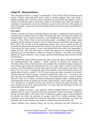 44
O Instituto Teológico Gamaliel - Maior Portal de Teologia do Brasil.
www.institutogamaliel.com , www.institutogamaliel.com.br
Artigo IV – Remonstrância
“Que esta graça de Deus é o começo, a continuação e o fim de todo o bem; de modo que nem
mesmo o homem regenerado pode pensar, querer ou praticar qualquer bem, nem resistir a
qualquer tentação para o mal sem a graça precedente (ou preveniente) que desperta, assiste e
coopera. De modo que todas as obras boas e todos os movimentos para o bem, que podem ser
concebidos em pensamento, devem ser atribuídos à graça de Deus em Cristo. Mas, quanto ao
modo de operação, a graça não é irresistível, porque está escrito de muitos que eles resistiram ao
Espírito Santo.”
Ordo salutis
Ambas as posições (calvinista e arminiana) possuem sua lógica. A teologia calvinista começa seu
raciocínio pela corrupção humana em Adão. Esta depravação total, não apenas da vontade, mas
do pensamento, atos e emoções do homem, é um impedimento para o próprio homem de se
achegar a Deus. Porém, Deus já havia decretado desde a eternidade, salvar alguns destes
pecadores que não merecem a salvação, visto que “todos pecaram e destituídos estão da glória de
Deus” (Rm 3.23). Se Deus já havia elegido essas pessoas, pois está no controle de tudo, Ele
consolida Seu plano através do sacrifício de Cristo por essas pessoas. Realmente não faz sentido
Cristo morrer por outras pessoas, se essas outras pessoas não serão salvas, seria desperdiçar o
Sangue de Jesus. Visto que nem mesmo os eleitos são capazes de se voltarem para Deus, é
necessário que uma obra divina os liberte do domínio do pecado. A esta obra, os calvinistas
chamam de “graça irresistível”. Uma vez que a pessoa irresistivelmente está em Cristo, ela não
cai desta graça.
Em contrapartida, a lógica arminiana toma outro rumo: somos sim, eleitos. Não individualmente,
mas corporativamente. Não segundo a vontade soberana de Deus,[2] mas segundo Sua
presciência. Deus está no controle de tudo, sem controlar tudo. A eleição da Igreja é baseada no
amor de Deus que excede todo entendimento (Ef 3.19), o qual “amou o mundo de tal maneira
que deu o seu Filho unigênito, para que todo aquele que nele crê não pereça, mas tenha a vida
eterna” (Jo 3.16). Jesus “é a propiciação pelos nossos pecados, e não somente pelos nossos, mas
também pelos de todo o mundo” (1 Jo 2.2). Jesus morreu por todas as pessoas e isso torna a
salvação potencial a todas as pessoas. A eleição é condicional, “quem crer (…) será salvo, mas
quem não crer será condenado” (Mc 16.16), pois “todo aquele que invocar o nome do Senhor
será salvo” (Rm 10.13). Todavia, o homem foi afetado pela queda de Adão e a humanidade está
corrompida pelos efeitos do pecado, não havendo “quem entenda” ou que “busque a Deus” (Rm
3.11). Somente um ato gracioso de Deus para convencer o homem do pecado, da justiça e do
juízo. Chamamos esse ato de “graça preveniente”. Se o salvo pode cair dessa graça ou não, será
assunto para nosso último artigo.
Ambas as lógicas nos levam a uma sequencia salvífica também diferente. A essa sequencia
chamamos de ordo salutis, expressão latina cujo significado é “ordem da salvação”. Hoeksema,
teólogo calvinista, define a ordo salutis como “o arranjo ou a ordem na qual os vários benefícios
da salvação em Cristo são aplicados ao pecador eleito.”[3] O erudito arminiano, Olson,
conceitua-a como “uma tentativa de colocar em ordem lógica e não cronológica, os eventos que
antecedem, que ocorrem durante e que sucedem a salvação inicial de uma pessoa”.[4]
Embora tenhamos uma sequencia lógica, não há uma cronologia que pode facilmente ser
 