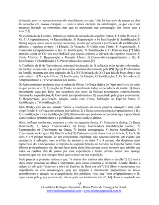 45
O Instituto Teológico Gamaliel - Maior Portal de Teologia do Brasil.
www.institutogamaliel.com , www.institutogamaliel.com.br
delineada, pois os acontecimentos são simultâneos, ou seja, “não ha intervalo de tempo na obra
da salvação em nossos corações — com a única exceção da santificação, já que ela é um
processo iniciado na conversão, mas que só encontrara sua consumação nos novos céus e
terra.”[5]
Na elaboração de Calvino, teríamos a ordem da salvação da seguinte forma: 1) União Mística; 2)
Fé; 3) Arrependimento; 4) Reconciliação; 5) Regeneração e 6) Justificação & Santificação.[6]
Strong seguiu quase que o mesmo raciocínio, exceto que separou a justificação da santificação e
afirmou o seguinte arranjo: 1) Eleição; 2) Vocação; 3) União com Cristo; 4) Regeneração; 5)
Conversão (arrependimento e fé); 6) Justificação; 7) Santificação e 8) Perseverança.[7] Mais
próximo ainda de Calvino está Berkhof, que seguiu ordenou a salvação da seguinte maneira: 1)
União Mística; 2) Regeneração e Vocação Eficaz; 3) Conversão (arrependimento e fé); 4)
Justificação; 5) Santificação e 6) Perseverança dos santos.[8]
A Confissão de fé de Westminster, principal declaração de fé utilizada pelas igrejas reformadas,
ou melhor, calvinistas, e principal declaração adotada oficialmente pela IPB (Igreja Presbiteriana
do Brasil), enumera em seus capítulos de X a XVII (exceção do XVI que fala de boas obras), sua
ordo salutis: 1) Vocação Eficaz; 2) Justificação; 3) Adoção; 4) Santificação; 5) Fé Salvadora; 6)
Arrependimento e 7) Perseverança dos santos.
Do lado arminiano podemos citar a ordem de Olson: 1) Graça eletiva de Deus em Cristo de todos
os que creem nele; 2) Expiação de Cristo, reconciliando todos os pecadores da morte; 3) Graça
preveniente dada por Deus aos pecadores por meio da Palavra (chamando, convencimento,
iluminação, capacitação); 4) Conversão (arrependimento e fé) capacitado pela graça preveniente;
5) Regeneração, justificação, adoção, união com Cristo, habitação do Espírito Santo; 6)
Santificação e 7) Glorificação.[9]
John Wesley cita em seu sermão “Sobre a realização da nossa própria salvação”, uma ordo
simplificada: 1) a Graça preveniente (salvadora); 2) a Graça convencedora (arrependimento e fé);
3) a Justificação e 4) a Santificação.[10] Obviamente que podemos acrescentar aqui a presciência
como sendo o primeiro item e a glorificação como sendo o último.
Ward, teólogo wesleyano, enumera a ordo da seguinte forma: 1) Presciência divina; 2) Graça
Preveniente; 3) Graça Convencedora; 4) Graça Justificadora (Santificação Inicial); 5)
Regeneração; 6) Crescimento na Graça; 7) Inteira consagração; 8) inteira Santificação; 9)
Crescimento na Graça e 10) Glorificação.[11] Podemos retirar dessa lista os itens 6, 7, 8 e 9. Os
itens 6 e 9 porque tratam de um crescimento espiritual, não necessariamente um evento que
caracterize a salvação, mas o efeito da mesma e os itens 7 e 8 porque são doutrinas mais
específicas do wesleyanismo a respeito da segunda bênção ou batismo no Espírito Santo. Estes
últimos principalmente não devem fazer parte desta lista porque senão teremos que admitir que
todos os cristãos têm de passar por essa experiência e tenho certeza, como bom teólogo
nazareno, que não era isso que Ward queria dizer em sua exposição.
Pode parecer à primeira instância que, “a ordem dos tratores não altera o barulho”,[12] mas a
ideia desse processo salvífico é importante, pois como comenta o reverendo Ronald Hanko, a
ordem da salvação “descreve a obra do Espírito de Deus em nós”.[13] Olson complementa sua
importância na área missiológica, pois seu impacto é diretamente proporcional ao nosso
entendimento e atuação na evangelização dos perdidos, visto que “sem arrependimento e fé,
capacitados pela graça preveniente, não se pode ser totalmente salvo”.[14] Outro exemplo de sua
 