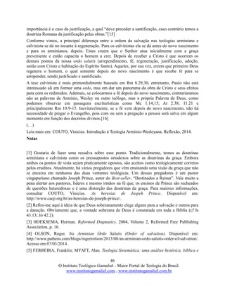 46
O Instituto Teológico Gamaliel - Maior Portal de Teologia do Brasil.
www.institutogamaliel.com , www.institutogamaliel.com.br
importância é o caso da justificação, a qual “deve preceder a santificação, caso contrário temos a
doutrina Romana da justificação pelas obras.”[15]
Conforme vimos, a principal diferença entre a ordem da salvação nas teologias arminiana e
calvinista se dá no tocante à regeneração. Para os calvinistas ela se dá antes do novo nascimento
e para os arminianos, depois. Estes creem que o Senhor atua inicialmente com a graça
preveniente e então capacita o homem a crer. Depois de receber a Cristo é que ocorrem os
demais pontos da nossa ordo salutis (arrependimento, fé, regeneração, justificação, adoção,
união com Cristo e habitação do Espírito Santo). Aqueles, por sua vez, creem que primeiro Deus
regenera o homem, o qual somente depois do novo nascimento é que recebe fé para se
arrepender, sendo justificado e santificado.
A tese calvinista é mais primordialmente baseada em Rm 8.29,30, entretanto, Paulo não está
interessado ali em formar uma ordo, mas em dar um panorama da obra de Cristo e seus efeitos
para com os redimidos. Ademais, se colocarmos a fé depois do novo nascimento, contrariaremos
não as palavras de Armínio, Wesley ou outro teólogo, mas a própria Palavra de Deus, como
podemos observar em passagens escriturísticas como Mc 1.14,15; At 2.38; 11.21 e
principalmente Rm 10.9-15. Inevitavelmente, se a fé vem depois do novo nascimento, não há
necessidade de pregar o Evangelho, pois com ou sem a pregação a pessoa será salva em algum
momento em função dos decretos divinos.[16]
(…)
Leia mais em: COUTO, Vinicius. Introdução à Teologia Armínio-Wesleyana. Reflexão, 2014.
Notas
[1] Gostaria de fazer uma ressalva sobre esse ponto. Tradicionalmente, temos as doutrinas
arminiana e calvinista como os pressupostos ortodoxos sobre as doutrinas da graça. Embora
ambos os pontos de vista sejam praticamente opostos, são aceitos como teologicamente corretos
pelos eruditos. Atualmente, há vários pregadores que vêm ensinando uma visão da graça que não
se encaixa em nenhuma das duas vertentes teológicas. Um desses pregadores é um pastor
cingapuriano chamado Joseph Prince, autor do Best-seller, “Destinados a Reinar”. Vale muito a
pena alertar aos pastores, líderes e mesmo irmãos na fé que, os ensinos de Prince são recheados
de questões heterodoxas e é uma distorção das doutrinas da graça. Para maiores informações,
consultar COUTO, Vinicius. As heresias de Jospeh Prince. Disponível em:
http://www.cacp.org.br/as-heresias-de-joseph-prince/.
[2] Refiro-me aqui à ideia de que Deus soberanamente elege alguns para a salvação e outros para
a danação. Obviamente que, a vontade soberana de Deus é constatada em toda a Bíblia (cf Is
43.13; Jó 42.2).
[3] HOEKSEMA, Herman. Reformed Dogmatics. 2004, Volume 2, Reformed Free Publishing
Association, p. 16.
[4] OLSON, Roger. Na Arminian Ordo Salutis (Order of salvation). Disponível em:
http://www.patheos.com/blogs/rogereolson/2013/08/an-arminian-ordo-salutis-order-of-salvation/.
Acesso em 07/03/2014.
[5] FERREIRA, Franklin; MYATT, Alan. Teologia Sistemática: uma análise histórica, bíblica e
 