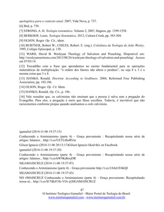 47
O Instituto Teológico Gamaliel - Maior Portal de Teologia do Brasil.
www.institutogamaliel.com , www.institutogamaliel.com.br
apologética para o contexto atual. 2007, Vida Nova, p. 737.
[6] Ibid, p. 738.
[7] STRONG, A. H. Teologia sistemática. Volume 2, 2007, Hagnos, pp. 1399-1558.
[8] BERKHOF, Louis. Teologia Sistemática. 2012, Cultura Cristã, pp. 383-504.
[9] OLSON, Roger. Op. Cit., idem.
[10] BURTNER, Robert W.; CHILES, Robert. E. (org.). Coletânea da Teologia de João Wesley.
1995, Colégio Episcopal, p. 130.
[11] WARD, David B. Wesleyan Theology of Salvation and Preaching. Disponível em:
http://wesleyansermons.com/2013/08/26/wesleyan-theology-of-salvation-and-preaching/. Acesso
em 07/03/14.
[12] Trocadilho com a frase que aprendemos no ensino fundamental para as operações
matemáticas de multiplicação: “a ordem dos fatores não altera o produto”, ou seja 8 x 3 é a
mesma coisa que 3 x 8.
[13] HANKO, Ronald. Doctrine According to Godliness. 2004, Reformed Free Publishing
Association, pp. 185,186.
[14] OLSON, Roger. Op. Cit. Idem.
[15] HANKO, Ronald. Op. Cit., p. 186.
[16] Vale ressaltar que, os calvinistas não ensinam que a pessoa é salva sem a pregação do
Evangelho. Para eles, a pregação é meio que Deus escolheu. Todavia, é inevitável que não
raciocinemos conforme propus quando analisamos a ordo calvinista.
igamaliel (2014-11-06 19:37:15)
Conhecendo o Arminianismo (parte 4) – Graça preveniente : Recapitulando nossa série de
artigos: falamos... http://t.co/UETL6hsRVm
Gilson Ignacio (2014-11-06 20:13:17)Gilson Ignacio liked this on Facebook.
igamaliel (2014-11-06 19:37:20)
Conhecendo o Arminianismo (parte 4) – Graça preveniente : Recapitulando nossa série de
artigos: falamos... http://t.co/kW9KdhwjOR
SIGAMAISCRUZ (2014-11-06 19:37:47)
Conhecendo o Arminianismo (parte 4) – Graça preveniente http://t.co/2A8eUF6KQl
SIGAMAISCRUZ (2014-11-06 19:37:43)
NO #MAISCRUZ Conhecendo o Arminianismo (parte 4) – Graça preveniente: Recapitulando
nossa sé... http://t.co/lE7tBzF3fo VIA @SIGAMAISCRUZ
 
