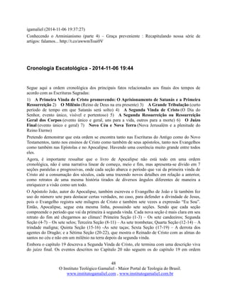 48
O Instituto Teológico Gamaliel - Maior Portal de Teologia do Brasil.
www.institutogamaliel.com , www.institutogamaliel.com.br
igamaliel (2014-11-06 19:37:27)
Conhecendo o Arminianismo (parte 4) – Graça preveniente : Recapitulando nossa série de
artigos: falamos... http://t.co/awwmToai0V
Cronologia Escatológica - 2014-11-06 19:44
Segue aqui a ordem cronológica dos principais fatos relacionados aos finais dos tempos de
acordo com as Escrituras Sagradas:
1) A Primeira Vinda de Cristo promovendo: O Aprisionamento de Satanás e a Primeira
Ressurreição 2) O Milênio (Reino de Deus na era presente) 3) A Grande Tribulação (curto
período de tempo em que Satanás será solto) 4) A Segunda Vinda de Cristo (O Dia do
Senhor, evento único, visível e portentoso) 5) A Segunda Ressurreição ou Ressurreição
Geral dos Corpos (evento único e geral, uns para a vida, outros para a morte) 6) O Juízo
Final (evento único e geral) 7) Novo Céu e Nova Terra (Nova Jerusalém e a plenitude do
Reino Eterno)
Pretendo demonstrar que esta ordem se encontra tanto nas Escrituras do Antigo como do Novo
Testamentos, tanto nos ensinos de Cristo como também de seus apóstolos, tanto nos Evangelhos
como também nas Epístolas e no Apocalipse. Havendo uma coerência muito grande entre todos
eles.
Agora, é importante ressaltar que o livro de Apocalipse não está todo em uma ordem
cronológica, não é uma narrativa linear de começo, meio e fim, mas apresenta-se divido em 7
seções paralelas e progressivas, onde cada seção abarca o período que vai da primeira vinda de
Cristo até a consumação dos séculos, cada uma trazendo novos detalhes em relação a anterior,
como retratos de uma mesma história tirados de diversos ângulos diferentes de maneira a
enriquecer a visão como um todo.
O Apóstolo João, autor do Apocalipse, também escreveu o Evangelho de João e lá também fez
uso do número sete para destacar certas verdades, no caso, para defender a divindade de Jesus,
pois o Evangelho registra sete milagres de Cristo e também sete vezes a expressão “Eu Sou”.
Então, Apocalipse, segue esta mesma linha, possuindo sete seções. Sendo que cada seção
compreende o período que vai da primeira à segunda vinda. Cada nova seção é mais clara em seu
retrato do fim até chegarmos ao clímax! Primeira Seção (1-3) – Os sete candeeiros; Segunda
Seção (4-7) – Os sete selos; Terceira Seção (8-11) – As sete trombetas; Quarta Seção (12-14) – A
trindade maligna; Quinta Seção (15-16) -As sete taças; Sexta Seção (17-19) – A derrota dos
agentes do Dragão; e a Sétima Seção (20-22), que mostra o Reinado de Cristo com as almas do
santos no céu e não em um milênio na terra depois da segunda vinda.
Embora o capítulo 19 descreva a Segunda Vinda de Cristo, ele termina com uma descrição viva
do juízo final. Os eventos descritos no Capítulo 20 não seguem os do capítulo 19 em ordem
 