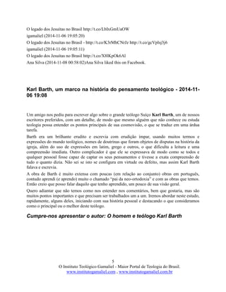 5
O Instituto Teológico Gamaliel - Maior Portal de Teologia do Brasil.
www.institutogamaliel.com , www.institutogamaliel.com.br
O legado dos Jesuítas no Brasil http://t.co/LbIxGmUaOW
igamaliel (2014-11-06 19:05:20)
O legado dos Jesuítas no Brasil - http://t.co/K3rMhCNrJz http://t.co/gcVplsj3j6
igamaliel (2014-11-06 19:05:11)
O legado dos Jesuítas no Brasil http://t.co/X8lKpOk6Al
Ana Silva (2014-11-08 00:58:02)Ana Silva liked this on Facebook.
Karl Barth, um marco na história do pensamento teológico - 2014-11-
06 19:08
Um amigo nos pediu para escrever algo sobre o grande teólogo Suíço Karl Barth, um de nossos
escritores preferidos, com um detalhe, de modo que mesmo alguém que não conhece ou estuda
teologia possa entender os pontos principais de sua cosmovisão, o que se traduz em uma árdua
tarefa.
Barth era um brilhante erudito e escrevia com erudição ímpar, usando muitos termos e
expressões do mundo teológico, nomes de doutrinas que foram objetos de disputas na história da
igreja, além do uso de expressões em latim, grego e outros, o que dificulta a leitura e uma
compreensão imediata. Outro complicador é que ele se expressava de modo como se todos e
qualquer pessoal fosse capaz de captar os seus pensamentos e tivesse a exata compreensão de
tudo o quanto dizia. Não sei se isto se configura em virtude ou defeito, mas assim Karl Barth
falava e escrevia.
A obra de Barth é muito extensa com poucas (em relação ao conjunto) obras em português,
contudo aprendi (e aprendo) muito o chamado “pai da neo-ortodoxia” e com as obras que temos.
Então creio que posso falar daquilo que tenho aprendido, um pouco de sua visão geral.
Quero adiantar que não temos como nos estender nos comentários, bem que gostaria, mas são
muitos pontos importantes e que precisam ser trabalhados um a um. Iremos abordar neste estudo,
rapidamente, alguns deles, iniciando com sua história pessoal e destacando o que consideramos
como o principal ou o melhor deste teólogo.
Cumpre-nos apresentar o autor: O homem e teólogo Karl Barth
 