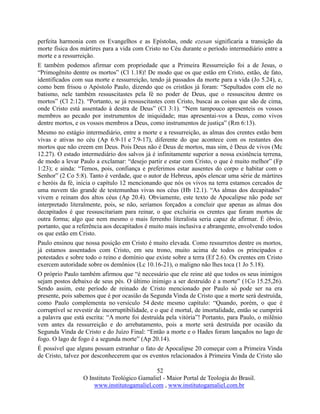52
O Instituto Teológico Gamaliel - Maior Portal de Teologia do Brasil.
www.institutogamaliel.com , www.institutogamaliel.com.br
perfeita harmonia com os Evangelhos e as Epístolas, onde ezesan significaria a transição da
morte física dos mártires para a vida com Cristo no Céu durante o período intermediário entre a
morte e a ressurreição.
E também podemos afirmar com propriedade que a Primeira Ressurreição foi a de Jesus, o
“Primogênito dentre os mortos” (Cl 1.18)! De modo que os que estão em Cristo, estão, de fato,
identificados com sua morte e ressurreição, tendo já passados da morte para a vida (Jo 5.24), e,
como bem frisou o Apóstolo Paulo, dizendo que os cristãos já foram: “Sepultados com ele no
batismo, nele também ressuscitastes pela fé no poder de Deus, que o ressuscitou dentre os
mortos” (Cl 2:12). “Portanto, se já ressuscitastes com Cristo, buscai as coisas que são de cima,
onde Cristo está assentado à destra de Deus” (Cl 3:1). “Nem tampouco apresenteis os vossos
membros ao pecado por instrumentos de iniquidade; mas apresentai-vos a Deus, como vivos
dentre mortos, e os vossos membros a Deus, como instrumentos de justiça” (Rm 6:13).
Mesmo no estágio intermediário, entre a morte e a ressurreição, as almas dos crentes estão bem
vivas e ativas no céu (Ap 6.9-11 e 7.9-17), diferente do que acontece com os restantes dos
mortos que não creem em Deus. Pois Deus não é Deus de mortos, mas sim, é Deus de vivos (Mc
12.27). O estado intermediário dos salvos já é infinitamente superior a nossa existência terrena,
de modo a levar Paulo a exclamar: “desejo partir e estar com Cristo, o que é muito melhor” (Fp
1:23); e ainda: “Temos, pois, confiança e preferimos estar ausentes do corpo e habitar com o
Senhor” (2 Co 5:8). Tanto é verdade, que o autor de Hebreus, após elencar uma série de mártires
e heróis da fé, inicia o capítulo 12 mencionando que nós os vivos na terra estamos cercados de
uma nuvem tão grande de testemunhas vivas nos céus (Hb 12.1). “As almas dos decapitados”
vivem e reinam dos altos céus (Ap 20.4). Obviamente, este texto de Apocalipse não pode ser
interpretado literalmente, pois, se não, seríamos forçados a concluir que apenas as almas dos
decapitados é que ressuscitariam para reinar, o que excluiria os crentes que foram mortos de
outra forma; algo que nem mesmo o mais ferrenho literalista seria capaz de afirmar. É óbvio,
portanto, que a referência aos decapitados é muito mais inclusiva e abrangente, envolvendo todos
os que estão em Cristo.
Paulo ensinou que nossa posição em Cristo é muito elevada. Como ressurretos dentre os mortos,
já estamos assentados com Cristo, em seu trono, muito acima de todos os principados e
potestades e sobre todo o reino e domínio que existe sobre a terra (Ef 2.6). Os crentes em Cristo
exercem autoridade sobre os demônios (Lc 10.16-21), o maligno não lhes toca (1 Jo 5.18).
O próprio Paulo também afirmou que “é necessário que ele reine até que todos os seus inimigos
sejam postos debaixo de seus pés. O último inimigo a ser destruído é a morte” (1Co 15.25,26).
Sendo assim, este período de reinado de Cristo mencionado por Paulo só pode ser na era
presente, pois sabemos que é por ocasião da Segunda Vinda de Cristo que a morte será destruída,
como Paulo complementa no versículo 54 deste mesmo capítulo: “Quando, porém, o que é
corruptível se revestir de incorruptibilidade, e o que é mortal, de imortalidade, então se cumprirá
a palavra que está escrita: “A morte foi destruída pela vitória”! Portanto, para Paulo, o milênio
vem antes da ressurreição e do arrebatamento, pois a morte será destruída por ocasião da
Segunda Vinda de Cristo e do Juízo Final: “Então a morte e o Hades foram lançados no lago de
fogo. O lago de fogo é a segunda morte” (Ap 20.14).
É possível que alguns possam estranhar o fato de Apocalipse 20 começar com a Primeira Vinda
de Cristo, talvez por desconhecerem que os eventos relacionados à Primeira Vinda de Cristo são
 