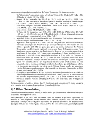 53
O Instituto Teológico Gamaliel - Maior Portal de Teologia do Brasil.
www.institutogamaliel.com , www.institutogamaliel.com.br
cumprimentos de profecias escatológicas do Antigo Testamento. Eis alguns exemplos:
• Os “últimos dias” começaram com o advento de Cristo, o Rei (Dn 2.28,34-44; Lc 1.31).
O Messias já veio (Is 9.6-7; Lc 1.31)!
• Satanás já foi amarrado (Ap 20.2,3; Mt 12.29; 16.18; Mc 16.18; Lc 10.18,19; Jo
12.31 e 1Jo 3.8). Jesus venceu Satanás em todas as batalhas: na tentação do deserto (Mt
4.1-11; Mc 1.12,13 e Lc 4.1-13), na cruz (Cl 2.14,15; Cl 1.19, Gl 6.14, Jo 19.30).
• “Foi morto o ungido” conforme profetizaram Daniel, Isaías e Davi (Dn 9.26; Is 53, Sl
22 cf. Mc 15.37; At 3.15;5.30 e 1Ts 2.15).
• Jesus venceu a morte (Mt 28.6; Rm 8.34 e 1Co 15.55)
• O Reino já foi inaugurado (Ap 20.1-6; Mt 12.28; 28.18; Lc 17.20,21; Rm 14.17; Cl
1.13; Mt 13; 1Co 15.25,26; Ap 4.4; Ef 2.6; Hb 2.8 e 10.13). Jesus foi exaltado acima de
todo principado e potestade (At 2.33; At 5.31 e Fp 2.9)
• A profecia de Joel de que nos últimos dias seria derramado o Espírito Santo sobre toda a
carne se cumpriu em Pentecostes (Jl 2.28-29 cf. At 2.16-21).
• A promessa de Ezequiel 36.36 “Darei a você um coração novo e porei um espírito novo
em vocês” se cumpriu em Jesus Cristo que concede vida aos que estão mortos em seus
delitos e pecados (Ef 2.5), os quais, pela graça de Cristo, participam da Primeira
Ressurreição (Ap 20.6), que é espiritual, ou seja, uma figura de linguagem para o Novo
Nascimento ou regeneração, o que Paulo também descreve em termos de ressurreição a
semelhança de Apocalipse 20.6: “Isso aconteceu quando vocês foram sepultados com ele
no batismo, e com ele foram ressuscitados mediante a fé no poder de Deus que o
ressuscitou dentre os mortos” (Cl 2.12). João, em seu Evangelho, revela que Jesus
costumava referir-se a salvação da alma em termos de ressurreição: “Eu lhes asseguro:
Quem ouve a minha palavra e crê naquele que me enviou, tem a vida eterna e não será
condenado, mas já passou da morte para a vida. Eu lhes afirmo que está chegando a hora,
e já chegou, em que os mortos ouvirão a voz do Filho de Deus, e aqueles que a ouvirem,
viverão. Pois, da mesma forma como o Pai tem vida em si mesmo, ele concedeu ao Filho
ter vida em si mesmo” (Jo 5.24-26).
• O templo foi profanado (Dn 9.27) e destruído novamente juntamente com a cidade de
Jerusalém pelo abominável da desolação de que falou Daniel (Dn 9:26). E Jesus disse que
isto se daria naquela mesma geração (Mt 23.35 – 24.2) e assim aconteceu no ano 70
através do Exército Romano liderado pelo General Tito, “príncipe”, filho do Imperador
Vespasiano.
Portanto, estamos vivendo os últimos dias! A Escatologia está em processo! A Igreja tem parte
viva e atuante neste processo de expansão do Evangelho do Reino!
2) O Milênio (Reino de Deus)
Como demonstrado no capítulo anterior, a Bíblia ensina que Jesus amarrou a Satanás e inaugurou
o seu reino em sua primeira vinda.
Em Apocalipse 20, os 1.000 anos são usados como um símbolo de perfeição e plenitude do
Reinado de Cristo na presente era que começou com a Primeira Vinda de Cristo e vai até o início
da Grande Tribulação. O Uso figurado do número mil pode ser encontrado em diversas outras
passagens bíblicas, tais como: “Que o Senhor, o Deus dos seus antepassados, os multiplique mil
 