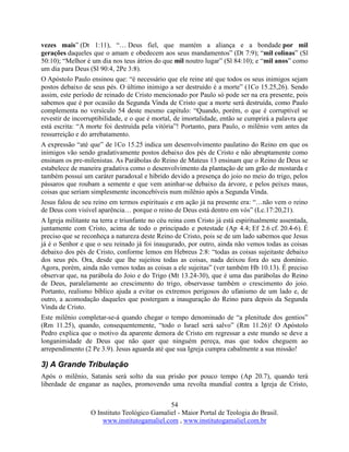 54
O Instituto Teológico Gamaliel - Maior Portal de Teologia do Brasil.
www.institutogamaliel.com , www.institutogamaliel.com.br
vezes mais” (Dt 1:11), “… Deus fiel, que mantém a aliança e a bondade por mil
gerações daqueles que o amam e obedecem aos seus mandamentos” (Dt 7:9); “mil colinas” (Sl
50:10); “Melhor é um dia nos teus átrios do que mil noutro lugar” (Sl 84:10); e “mil anos” como
um dia para Deus (Sl 90:4, 2Pe 3:8).
O Apóstolo Paulo ensinou que: “é necessário que ele reine até que todos os seus inimigos sejam
postos debaixo de seus pés. O último inimigo a ser destruído é a morte” (1Co 15.25,26). Sendo
assim, este período de reinado de Cristo mencionado por Paulo só pode ser na era presente, pois
sabemos que é por ocasião da Segunda Vinda de Cristo que a morte será destruída, como Paulo
complementa no versículo 54 deste mesmo capítulo: “Quando, porém, o que é corruptível se
revestir de incorruptibilidade, e o que é mortal, de imortalidade, então se cumprirá a palavra que
está escrita: “A morte foi destruída pela vitória”! Portanto, para Paulo, o milênio vem antes da
ressurreição e do arrebatamento.
A expressão “até que” de 1Co 15.25 indica um desenvolvimento paulatino do Reino em que os
inimigos vão sendo gradativamente postos debaixo dos pés de Cristo e não abruptamente como
ensinam os pre-milenistas. As Parábolas do Reino de Mateus 13 ensinam que o Reino de Deus se
estabelece de maneira gradativa como o desenvolvimento da plantação de um grão de mostarda e
também possui um caráter paradoxal e híbrido devido a presença do joio no meio do trigo, pelos
pássaros que roubam a semente e que vem aninhar-se debaixo da árvore, e pelos peixes maus,
coisas que seriam simplesmente inconcebíveis num milênio após a Segunda Vinda.
Jesus falou de seu reino em termos espirituais e em ação já na presente era: “…não vem o reino
de Deus com visível aparência… porque o reino de Deus está dentro em vós” (Lc.17:20,21).
A Igreja militante na terra e triunfante no céu reina com Cristo já está espiritualmente assentada,
juntamente com Cristo, acima de todo o principado e potestade (Ap 4.4; Ef 2.6 cf. 20.4-6). É
preciso que se reconheça a natureza deste Reino de Cristo, pois se de um lado sabemos que Jesus
já é o Senhor e que o seu reinado já foi inaugurado, por outro, ainda não vemos todas as coisas
debaixo dos pés de Cristo, conforme lemos em Hebreus 2:8: “todas as coisas sujeitaste debaixo
dos seus pés. Ora, desde que lhe sujeitou todas as coisas, nada deixou fora do seu domínio.
Agora, porém, ainda não vemos todas as coisas a ele sujeitas” (ver também Hb 10.13). É preciso
observar que, na parábola do Joio e do Trigo (Mt 13.24-30), que é uma das parábolas do Reino
de Deus, paralelamente ao crescimento do trigo, observasse também o crescimento do joio.
Portanto, realismo bíblico ajuda a evitar os extremos perigosos do ufanismo de um lado e, de
outro, a acomodação daqueles que postergam a inauguração do Reino para depois da Segunda
Vinda de Cristo.
Este milênio completar-se-á quando chegar o tempo denominado de “a plenitude dos gentios”
(Rm 11.25), quando, consequentemente, “todo o Israel será salvo” (Rm 11.26)! O Apóstolo
Pedro explica que o motivo da aparente demora de Cristo em regressar a este mundo se deve a
longanimidade de Deus que não quer que ninguém pereça, mas que todos cheguem ao
arrependimento (2 Pe 3.9). Jesus aguarda até que sua Igreja cumpra cabalmente a sua missão!
3) A Grande Tribulação
Após o milênio, Satanás será solto da sua prisão por pouco tempo (Ap 20.7), quando terá
liberdade de enganar as nações, promovendo uma revolta mundial contra a Igreja de Cristo,
 