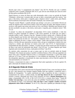 55
O Instituto Teológico Gamaliel - Maior Portal de Teologia do Brasil.
www.institutogamaliel.com , www.institutogamaliel.com.br
descrita aqui como “o acampamento dos Santos” (Ap 20.7-9). Período este que é também
conhecido como a Grande Tribulação (Mt 24.21), que será de curta duração por causa do amor
de Deus pelos escolhidos (Mt 24.22).
Daniel descreve os juízos de Deus que serão derramados sobre a terra no período da Grande
Tribulação e afirma que é somente após isto que se dará a ressurreição geral dos mortos, “uns
para a vida eterna, outros para a vergonha, para o desprezo eterno”, sendo assim, para Daniel,
não há nenhuma ressurreição antes da Grande Tribulação, mas somente após:
“Naquela ocasião Miguel, o grande príncipe que protege o seu povo, se levantará. Haverá um
tempo de angústia como nunca houve desde o início das nações até então. Mas naquela ocasião o
seu povo, todo aquele cujo nome está escrito no livro, será liberto. Multidões que dormem no pó
da terra acordarão: uns para a vida eterna, outros para a vergonha, para o desprezo eterno.” (Dn
12.1,2)
A menção “as almas dos decapitados” em Apocalipse 20.4 é muito semelhante a visão dos
mártires na glória registrada no capítulo 6. São textos paralelos, de modo que um ajuda a
entender melhor o outro. Vejamos o que diz: “Quando ele abriu o quinto selo, vi debaixo do altar
as almas daqueles que haviam sido mortos por causa da palavra de Deus e do testemunho que
deram. Eles clamavam em alta voz: ‘Até quando, ó Soberano santo e verdadeiro, esperarás para
julgar os habitantes da terra e vingar o nosso sangue?’ Então cada um deles recebeu uma veste
branca, e foi-lhes dito que esperassem um pouco mais, até que se completasse o número dos seus
conservos e irmãos, que deveriam ser mortos como eles” (Ap 6.9-11). É impressionante a
similaridade das duas descrições. Compare: “as almas dos que foram mortos por amor da palavra
de Deus e por amor do testemunho que deram” (Ap 6.9) com: “as almas daqueles que foram
degolados pelo testemunho de Jesus, e pela palavra de Deus” (Ap 20.4).
Os mártires estão conscientes do que se passa aqui na terra no período ainda da Grande
Tribulação. Eles clamam por justiça e recebem vestiduras brancas e lhes é dito que aguardem um
pouco mais, pois a Segunda Vinda de Cristo e a consequente ressurreição e o juízo final ainda
estão por vir! O que é visto em Apocalipse 6 é visto também em Apocalipse 20, pois as almas
dos decapitados aguardam a ressurreição do corpo cuja descrição se dá no final do capítulo 20,
mais precisamente, no versículo 13.
Portanto, a ressurreição do corpo e o julgamento final estão registrados no fim do capitulo 20,
após a descrição do reinado de mil anos.
4) A Segunda Vinda de Cristo
Em Apocalipse 20.9, temos uma descrição da Segunda Vinda de Cristo, como um fogo que desce
do céu e que destruirá seus inimigos naquela batalha final que também é conhecida como a
Batalha do Armagedom: “As nações marcharam por toda a superfície da terra e cercaram o
acampamento dos santos, a cidade amada; mas um fogo desceu do céu e as devorou“. Paulo
ensinou o mesmo, afirmando que Jesus Cristo retornaria em meio a chamas flamejantes para
julgar a humanidade (2Ts 1.6-10; cf. Mt 16.27; 25.31,32) e o mesmo disse Isaías: “Vejam, O
Senhor virá num fogo, e seus carros são como um turbilhão! Transformará em fúria a sua ira, e
em labaredas de fogo, a sua repreensão. Pois com fogo e com a espada o Senhor executará
julgamento sobre todos os homens” (Is 66.15-16). Jesus não é ajudado por labaredas de fogo,
 
