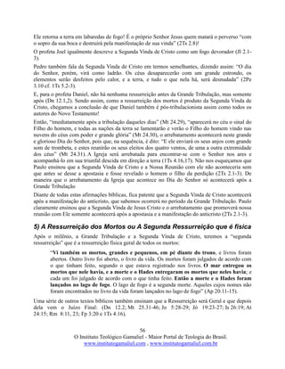 56
O Instituto Teológico Gamaliel - Maior Portal de Teologia do Brasil.
www.institutogamaliel.com , www.institutogamaliel.com.br
Ele retorna a terra em labaredas de fogo! É o próprio Senhor Jesus quem matará o perverso “com
o sopro da sua boca e destruirá pela manifestação de sua vinda” (2Ts 2.8)!
O profeta Joel igualmente descreve a Segunda Vinda de Cristo como um fogo devorador (Jl 2.1-
3).
Pedro também fala da Segunda Vinda de Cristo em termos semelhantes, dizendo assim: “O dia
do Senhor, porém, virá como ladrão. Os céus desaparecerão com um grande estrondo, os
elementos serão desfeitos pelo calor, e a terra, e tudo o que nela há, será desnudada” (2Pe
3.10 cf. 1Ts 5.2-3).
E, para o profeta Daniel, não há nenhuma ressurreição antes da Grande Tribulação, mas somente
após (Dn 12.1,2). Sendo assim, como a ressurreição dos mortos é produto da Segunda Vinda de
Cristo, chegamos a conclusão de que Daniel também é pós-tribulacionista assim como todos os
autores do Novo Testamento!
Então, “imediatamente após a tribulação daqueles dias” (Mt 24.29), “aparecerá no céu o sinal do
Filho do homem, e todas as nações da terra se lamentarão e verão o Filho do homem vindo nas
nuvens do céus com poder e grande glória” (Mt 24.30), o arrebatamento acontecerá neste grande
e glorioso Dia do Senhor, pois que, na sequência, é dito: “E ele enviará os seus anjos com grande
som de trombeta, e estes reunirão os seus eleitos dos quatro ventos, de uma a outra extremidade
dos céus” (Mt 24.31). A Igreja será arrebatada para encontrar-se com o Senhor nos ares e
acompanhá-lo em sua triunfal descida em direção a terra (1Ts 4.16,17). Não nos esqueçamos que
Paulo ensinou que a Segunda Vinda de Cristo e a Nossa Reunião com ele não aconteceria sem
que antes se desse a apostasia e fosse revelado o homem o filho da perdição (2Ts 2.1-3). De
maneira que o arrebatamento da Igreja que acontece no Dia do Senhor só acontecerá após a
Grande Tribulação
Diante de todas estas afirmações bíblicas, fica patente que a Segunda Vinda de Cristo acontecerá
após a manifestação do anticristo, que sabemos ocorrerá no período da Grande Tribulação. Paulo
claramente ensinou que a Segunda Vinda de Jesus Cristo e o arrebatamento que promoverá nossa
reunião com Ele somente acontecerá após a apostasia e a manifestação do anticristo (2Ts 2.1-3).
5) A Ressurreição dos Mortos ou A Segunda Ressurreição que é física
Após o milênio, a Grande Tribulação e a Segunda Vinda de Cristo, teremos a “segunda
ressurreição” que é a ressurreição física geral de todos os mortos:
“Vi também os mortos, grandes e pequenos, em pé diante do trono, e livros foram
abertos. Outro livro foi aberto, o livro da vida. Os mortos foram julgados de acordo com
o que tinham feito, segundo o que estava registrado nos livros. O mar entregou os
mortos que nele havia, e a morte e o Hades entregaram os mortos que neles havia; e
cada um foi julgado de acordo com o que tinha feito. Então a morte e o Hades foram
lançados no lago de fogo. O lago de fogo é a segunda morte. Aqueles cujos nomes não
foram encontrados no livro da vida foram lançados no lago de fogo” (Ap 20.11-15).
Uma série de outros textos bíblicos também ensinam que a Ressurreição será Geral e que depois
dela vem o Juízo Final: (Dn 12.2; Mt 25.31-46; Jo 5:28-29; Jó 19:23-27; Is 26:19; At
24:15; Rm 8:11, 23; Fp 3:20 e 1Ts 4:16).
 
