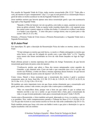 57
O Instituto Teológico Gamaliel - Maior Portal de Teologia do Brasil.
www.institutogamaliel.com , www.institutogamaliel.com.br
Por ocasião da Segunda Vinda de Cristo, todos mortos ressuscitarão (Dn 12.2)! “Todo olho o
verá, até mesmo os que o traspassaram” (Ap 1.7,) o que só será possível se a ressurreição física e
geral de todos os mortos acontecer no dia da Segunda Vinda de Cristo.
Jesus também ensinou que haveria apenas uma única ressurreição geral e que esta aconteceria
logo após a Sua Segunda Vinda:
“Quando o Filho do homem vier em sua glória, com todos os anjos, assentar-se-á em seu
trono na glória celestial. Todas as nações serão reunidas diante dele, e ele separará umas
das outras como o pastor separa as ovelhas dos bodes. E colocará as ovelhas à sua direita
e os bodes à sua esquerda… E estes irão para o castigo eterno, mas os justos para a vida
eterna” (Mt 25.31-33 e 46).
Portanto, a Primeira Vinda de Cristo trouxe a Primeira Ressurreição e a Segunda Vinda trará a
Segunda Ressurreição.
6) O Juízo Final
Em Apocalipse 20, após a descrição da Ressurreição Física de todos os mortos, temos o Juízo
Final:
“O mar entregou os mortos que nele havia, e a morte e o Hades entregaram os mortos que
neles havia; e cada um foi julgado de acordo com o que tinha feito” (v.13). “Aqueles
cujos nomes não foram encontrados no livro da vida foram lançados no lago de fogo”
(v.15).
Paulo afirmou possuir a mesma esperança dos profetas do Antigo Testamento; de que haverá
ressurreição geral tanto de justos como de injustos:
“Confesso-te, porém, que adoro o Deus dos nossos antepassados como seguidor do
Caminho, a que chamam seita. Creio em tudo o que concorda com a Lei e no que está
escrito nos Profetas, e tenho em Deus a mesma esperança desses homens: de que haverá
ressurreição tanto de justos como de injustos” (At 24.14,15).
Como vimos, Daniel e Jesus ensinaram que a ressurreição dos mortos é geral e acontece
exatamente antes do Juízo final (Dn 12.2; Mt 25.31-46; Jo 5:28-29; Jó 19:23-27; Is 26:19; At
24:15; Rm 8:11, 23; Fp 3:20 e 1Ts 4:16).
Há também um outro importante texto em que Jesus ensina claramente que a ressurreição será
geral, para todos, crentes e não crentes, uns para vida e outros para a condenação:
“Não vos maravilheis disto, porque vem a hora em que todos os que se acham nos
túmulos ouvirão a sua voz e sairão: os que tiverem feito o bem, para a ressurreição da
vida; e os que tiverem praticado o mal, para a ressurreição do juízo” (João 5.28,29).
Assim como a Ressurreição, o Juízo também será geral, abarcando os vivos e os mortos, o salvos
e os perdidos. Pois, todos compareceremos perante o Tribunal de Deus (2 Co 5.10; Rm 14.10-
12). Os que não tiverem os seus nomes escritos no livro da vida serão condenados (Ap 20.11-13).
Paulo também ensina que Jesus virá como um ladrão à noite e que juízo e destruição é o que as
nações receberão e não um milênio:
 