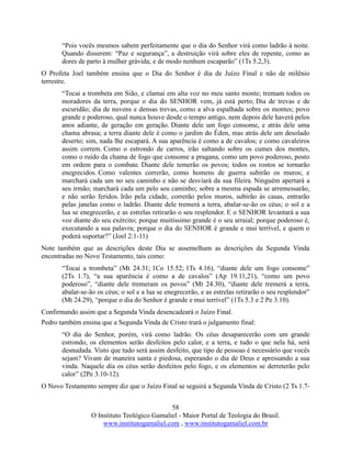 58
O Instituto Teológico Gamaliel - Maior Portal de Teologia do Brasil.
www.institutogamaliel.com , www.institutogamaliel.com.br
“Pois vocês mesmos sabem perfeitamente que o dia do Senhor virá como ladrão à noite.
Quando disserem: “Paz e segurança”, a destruição virá sobre eles de repente, como as
dores de parto à mulher grávida; e de modo nenhum escaparão” (1Ts 5.2,3).
O Profeta Joel também ensina que o Dia do Senhor é dia de Juízo Final e não de milênio
terrestre.
“Tocai a trombeta em Sião, e clamai em alta voz no meu santo monte; tremam todos os
moradores da terra, porque o dia do SENHOR vem, já está perto; Dia de trevas e de
escuridão; dia de nuvens e densas trevas, como a alva espalhada sobre os montes; povo
grande e poderoso, qual nunca houve desde o tempo antigo, nem depois dele haverá pelos
anos adiante, de geração em geração. Diante dele um fogo consome, e atrás dele uma
chama abrasa; a terra diante dele é como o jardim do Éden, mas atrás dele um desolado
deserto; sim, nada lhe escapará. A sua aparência é como a de cavalos; e como cavaleiros
assim correm. Como o estrondo de carros, irão saltando sobre os cumes dos montes,
como o ruído da chama de fogo que consome a pragana, como um povo poderoso, posto
em ordem para o combate. Diante dele temerão os povos; todos os rostos se tornarão
enegrecidos. Como valentes correrão, como homens de guerra subirão os muros; e
marchará cada um no seu caminho e não se desviará da sua fileira. Ninguém apertará a
seu irmão; marchará cada um pelo seu caminho; sobre a mesma espada se arremessarão,
e não serão feridos. Irão pela cidade, correrão pelos muros, subirão às casas, entrarão
pelas janelas como o ladrão. Diante dele tremerá a terra, abalar-se-ão os céus; o sol e a
lua se enegrecerão, e as estrelas retirarão o seu resplendor. E o SENHOR levantará a sua
voz diante do seu exército; porque muitíssimo grande é o seu arraial; porque poderoso é,
executando a sua palavra; porque o dia do SENHOR é grande e mui terrível, e quem o
poderá suportar?” (Joel 2:1-11)
Note também que as descrições deste Dia se assemelham as descrições da Segunda Vinda
encontradas no Novo Testamento, tais como:
“Tocai a trombeta” (Mt 24.31; 1Co 15.52; 1Ts 4.16), “diante dele um fogo consome”
(2Ts 1.7), “a sua aparência é como a de cavalos” (Ap 19.11,21), “como um povo
poderoso”, “diante dele tremeram os povos” (Mt 24.30), “diante dele tremerá a terra,
abalar-se-ão os céus; o sol e a lua se enegrecerão, e as estrelas retirarão o seu resplendor”
(Mt 24.29), “porque o dia do Senhor é grande e mui terrível” (1Ts 5.3 e 2 Pe 3.10).
Confirmando assim que a Segunda Vinda desencadeará o Juízo Final.
Pedro também ensina que a Segunda Vinda de Cristo trará o julgamento final:
“O dia do Senhor, porém, virá como ladrão. Os céus desaparecerão com um grande
estrondo, os elementos serão desfeitos pelo calor, e a terra, e tudo o que nela há, será
desnudada. Visto que tudo será assim desfeito, que tipo de pessoas é necessário que vocês
sejam? Vivam de maneira santa e piedosa, esperando o dia de Deus e apressando a sua
vinda. Naquele dia os céus serão desfeitos pelo fogo, e os elementos se derreterão pelo
calor” (2Pe 3.10-12).
O Novo Testamento sempre diz que o Juízo Final se seguirá a Segunda Vinda de Cristo (2 Ts 1.7-
 