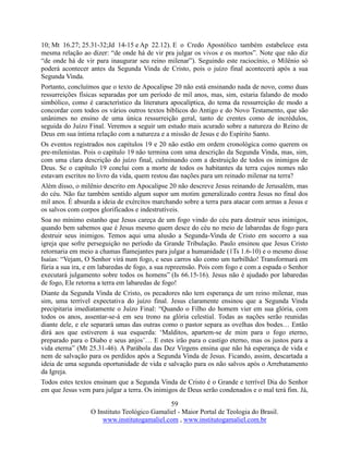59
O Instituto Teológico Gamaliel - Maior Portal de Teologia do Brasil.
www.institutogamaliel.com , www.institutogamaliel.com.br
10; Mt 16.27; 25.31-32;Jd 14-15 e Ap 22.12). E o Credo Apostólico também estabelece esta
mesma relação ao dizer: “de onde há de vir pra julgar os vivos e os mortos”. Note que não diz
“de onde há de vir para inaugurar seu reino milenar”). Seguindo este raciocínio, o Milênio só
poderá acontecer antes da Segunda Vinda de Cristo, pois o juízo final acontecerá após a sua
Segunda Vinda.
Portanto, concluímos que o texto de Apocalipse 20 não está ensinando nada de novo, como duas
ressurreições físicas separadas por um período de mil anos, mas, sim, estaria falando de modo
simbólico, como é característico da literatura apocalíptica, do tema da ressurreição de modo a
concordar com todos os vários outros textos bíblicos do Antigo e do Novo Testamento, que são
unânimes no ensino de uma única ressurreição geral, tanto de crentes como de incrédulos,
seguida do Juízo Final. Veremos a seguir um estudo mais acurado sobre a natureza do Reino de
Deus em sua íntima relação com a natureza e a missão de Jesus e do Espírito Santo.
Os eventos registrados nos capítulos 19 e 20 não estão em ordem cronológica como querem os
pre-milenistas. Pois o capítulo 19 não termina com uma descrição da Segunda Vinda, mas, sim,
com uma clara descrição do juízo final, culminando com a destruição de todos os inimigos de
Deus. Se o capítulo 19 conclui com a morte de todos os habitantes da terra cujos nomes não
estavam escritos no livro da vida, quem restou das nações para um reinado milenar na terra?
Além disso, o milênio descrito em Apocalipse 20 não descreve Jesus reinando de Jerusalém, mas
do céu. Não faz também sentido algum supor um motim generalizado contra Jesus no final dos
mil anos. É absurda a ideia de exércitos marchando sobre a terra para atacar com armas a Jesus e
os salvos com corpos glorificados e indestrutíveis.
Soa no mínimo estanho que Jesus careça de um fogo vindo do céu para destruir seus inimigos,
quando bem sabemos que é Jesus mesmo quem desce do céu no meio de labaredas de fogo para
destruir seus inimigos. Temos aqui uma alusão a Segunda-Vinda de Cristo em socorro a sua
igreja que sofre perseguição no período da Grande Tribulação. Paulo ensinou que Jesus Cristo
retornaria em meio a chamas flamejantes para julgar a humanidade (1Ts 1.6-10) e o mesmo disse
Isaías: “Vejam, O Senhor virá num fogo, e seus carros são como um turbilhão! Transformará em
fúria a sua ira, e em labaredas de fogo, a sua repreensão. Pois com fogo e com a espada o Senhor
executará julgamento sobre todos os homens” (Is 66.15-16). Jesus não é ajudado por labaredas
de fogo, Ele retorna a terra em labaredas de fogo!
Diante da Segunda Vinda de Cristo, os pecadores não tem esperança de um reino milenar, mas
sim, uma terrível expectativa do juízo final. Jesus claramente ensinou que a Segunda Vinda
precipitaria imediatamente o Juízo Final: “Quando o Filho do homem vier em sua glória, com
todos os anos, assentar-se-á em seu trono na glória celestial. Todas as nações serão reunidas
diante dele, e ele separará umas das outras como o pastor separa as ovelhas dos bodes… Então
dirá aos que estiverem à sua esquerda: ‘Malditos, apartem-se de mim para o fogo eterno,
preparado para o Diabo e seus anjos’… E estes irão para o castigo eterno, mas os justos para a
vida eterna” (Mt 25.31-46). A Parábola das Dez Virgens ensina que não há esperança de vida e
nem de salvação para os perdidos após a Segunda Vinda de Jesus. Ficando, assim, descartada a
ideia de uma segunda oportunidade de vida e salvação para os não salvos após o Arrebatamento
da Igreja.
Todos estes textos ensinam que a Segunda Vinda de Cristo é o Grande e terrível Dia do Senhor
em que Jesus vem para julgar a terra. Os inimigos de Deus serão condenados e o mal terá fim. Já,
 