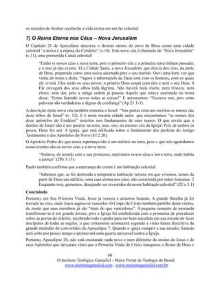 60
O Instituto Teológico Gamaliel - Maior Portal de Teologia do Brasil.
www.institutogamaliel.com , www.institutogamaliel.com.br
os remidos do Senhor receberão a vida eterna em um lar celestial.
7) O Reino Eterno nos Céus – Nova Jerusalém
O Capítulo 21 de Apocalipse descreve o destino eterno do povo de Deus como uma cidade
celestial “a noiva e a esposa do Cordeiro” (v.10). Este novo céu é chamado de “Nova Jerusalém”
(v.11), uma prometida Canaã celestial!
“Então vi novos céus e nova terra, pois o primeiro céu e a primeira terra tinham passado;
e o mar já não existia. Vi a Cidade Santa, a nova Jerusalém, que descia dos céus, da parte
de Deus, preparada como uma noiva adornada para o seu marido. Ouvi uma forte voz que
vinha do trono e dizia: “Agora o tabernáculo de Deus está com os homens, com os quais
ele viverá. Eles serão os seus povos; o próprio Deus estará com eles e será o seu Deus. 4
Ele enxugará dos seus olhos toda lágrima. Não haverá mais morte, nem tristeza, nem
choro, nem dor, pois a antiga ordem já passou. Aquele que estava assentado no trono
disse: “Estou fazendo novas todas as coisas!” E acrescentou: “Escreva isto, pois estas
palavras são verdadeiras e dignas de confiança” (Ap 21.1-5).
A descrição deste novo céu também remonta a Israel: “Nas portas estavam escritos os nomes das
doze tribos de Israel” (v. 12). E é nesta mesma cidade santa que encontramos “os nomes dos
doze apóstolos do Cordeiro” inscritos nos fundamentos de seus muros. O que revela que o
destino de Israel não é um paraíso na terra, mas, sim, no mesmo céu da Igreja! Pois de ambos os
povos, Deus fez um: A Igreja, que está edificada sobre o fundamento dos profetas do Antigo
Testamento e dos Apóstolos do Novo (Ef 2.20).
O Apóstolo Pedro diz que nossa esperança não é um milênio na terra, pois o que nós aguardamos
como crentes são os novos céus e a nova terra:
“Todavia, de acordo com a sua promessa, esperamos novos céus e nova terra, onde habita
a justiça” (2Pe 3.13).
Paulo também confirma que a esperança do crente é um habitação celestial:
“Sabemos que, se for destruída a temporária habitação terrena em que vivemos, temos da
parte de Deus um edifício, uma casa eterna nos céus, não construída por mãos humanas. 2
Enquanto isso, gememos, desejando ser revestidos da nossa habitação celestial” (2Co 5.1)
Concluindo
Portanto, em Sua Primeira Vinda, Jesus já venceu e amarrou Satanás. A grande Batalha já foi
travada na cruz, onde Jesus sagrou-se vencedor. O Corpo de Cristo também partilha desta vitória,
de modo que seus membros já são “mais do que vencedores”. A pequena semente de mostarda
transformar-se-á em grande árvore, pois a Igreja foi estabelecida com a promessa de prevalecer
sobre as portas do inferno, recebendo todo o poder para ser bem-sucedida em sua missão de fazer
discípulos de todas as nações, o que certamente acontecerá segundo a visão futura descritiva da
grande multidão de convertidos de Apocalipse 7. Quando a igreja cumprir a sua missão, Satanás
será solto por pouco tempo e promoverá uma guerra universal contra a Igreja.
Portanto, Apocalipse 20, não está ensinando nada novo e nem diferente do ensino de Jesus e de
seus Apóstolos que deixaram claro que a Primeira Vinda de Cristo inaugurou o Reino de Deus e
 