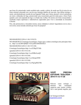 61
O Instituto Teológico Gamaliel - Maior Portal de Teologia do Brasil.
www.institutogamaliel.com , www.institutogamaliel.com.br
que Jesus foi entronizado, tendo recebido todo o poder e glória, de modo que Ele já reina do seu
trono celestial colocando um a um de seus inimigos debaixo de seus pés, cujo último inimigo, a
morte, será destruído por ocasião da sua Segunda Vinda, que é única, pessoal, visível, portentosa,
em meio a labaredas de fogo, promovendo uma ressurreição geral de todos para o Juízo Final,
quando o joio será separado do trigo e os bodes das ovelhas. Os mortos em Cristo ressuscitarão e
receberão corpos espirituais e indestrutíveis capacitados para viver a eternidade na Jerusalém
Celestial.
Pois, não pertencemos a Jerusalém terrena, nossa cidadania é celeste! Aguardamos novos céus e
nova terra, nossa morada celestial que Jesus foi preparar!
SIGAMAISCRUZ (2014-11-06 19:50:55)
NO #MAISCRUZ Cronologia Escatológica: Segue aqui a ordem cronológica dos principais fatos
re... http://t.co/uCBNvQHQCl VIA @SIGAMAISCRUZ
SIGAMAISCRUZ (2014-11-06 19:51:04)
Cronologia Escatológica http://t.co/ETBq52T1Kk
igamaliel (2014-11-06 19:52:10)
Cronologia Escatológica http://t.co/ZHRs2xszQ3
igamaliel (2014-11-06 19:52:08)
Cronologia Escatológica http://t.co/2tIoiqLtWM
igamaliel (2014-11-06 19:52:08)
Cronologia Escatológica http://t.co/9g2ygMuUMn
VOCÊ PRECISA
ESTUDAR TEOLOGIA -
2014-11-13 17:30
Palavras como teologia e
doutrina têm conotações
negativas para muitos cristãos.
Isto é uma grande tragédia, pois
 