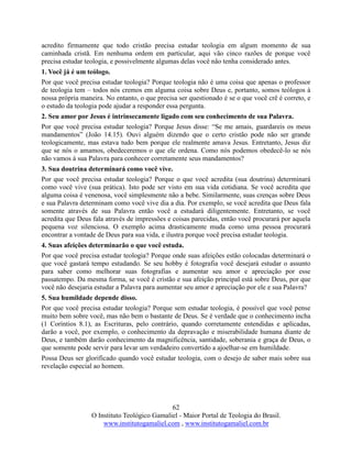 62
O Instituto Teológico Gamaliel - Maior Portal de Teologia do Brasil.
www.institutogamaliel.com , www.institutogamaliel.com.br
acredito firmamente que todo cristão precisa estudar teologia em algum momento de sua
caminhada cristã. Em nenhuma ordem em particular, aqui vão cinco razões de porque você
precisa estudar teologia, e possivelmente algumas delas você não tenha considerado antes.
1. Você já é um teólogo.
Por que você precisa estudar teologia? Porque teologia não é uma coisa que apenas o professor
de teologia tem – todos nós cremos em alguma coisa sobre Deus e, portanto, somos teólogos à
nossa própria maneira. No entanto, o que precisa ser questionado é se o que você crê é correto, e
o estudo da teologia pode ajudar a responder essa pergunta.
2. Seu amor por Jesus é intrinsecamente ligado com seu conhecimento de sua Palavra.
Por que você precisa estudar teologia? Porque Jesus disse: “Se me amais, guardareis os meus
mandamentos” (João 14.15). Ouvi alguém dizendo que o certo cristão pode não ser grande
teologicamente, mas estava tudo bem porque ele realmente amava Jesus. Entretanto, Jesus diz
que se nós o amamos, obedeceremos o que ele ordena. Como nós podemos obedecê-lo se nós
não vamos à sua Palavra para conhecer corretamente seus mandamentos?
3. Sua doutrina determinará como você vive.
Por que você precisa estudar teologia? Porque o que você acredita (sua doutrina) determinará
como você vive (sua prática). Isto pode ser visto em sua vida cotidiana. Se você acredita que
alguma coisa é venenosa, você simplesmente não a bebe. Similarmente, suas crenças sobre Deus
e sua Palavra determinam como você vive dia a dia. Por exemplo, se você acredita que Deus fala
somente através de sua Palavra então você a estudará diligentemente. Entretanto, se você
acredita que Deus fala através de impressões e coisas parecidas, então você procurará por aquela
pequena voz silenciosa. O exemplo acima drasticamente muda como uma pessoa procurará
encontrar a vontade de Deus para sua vida, e ilustra porque você precisa estudar teologia.
4. Suas afeições determinarão o que você estuda.
Por que você precisa estudar teologia? Porque onde suas afeições estão colocadas determinará o
que você gastará tempo estudando. Se seu hobby é fotografia você desejará estudar o assunto
para saber como melhorar suas fotografias e aumentar seu amor e apreciação por esse
passatempo. Da mesma forma, se você é cristão e sua afeição principal está sobre Deus, por que
você não desejaria estudar a Palavra para aumentar seu amor e apreciação por ele e sua Palavra?
5. Sua humildade depende disso.
Por que você precisa estudar teologia? Porque sem estudar teologia, é possível que você pense
muito bem sobre você, mas não bem o bastante de Deus. Se é verdade que o conhecimento incha
(1 Coríntios 8.1), as Escrituras, pelo contrário, quando corretamente entendidas e aplicadas,
darão a você, por exemplo, o conhecimento da depravação e miserabilidade humana diante de
Deus, e também darão conhecimento da magnificência, santidade, soberania e graça de Deus, o
que somente pode servir para levar um verdadeiro convertido a ajoelhar-se em humildade.
Possa Deus ser glorificado quando você estudar teologia, com o desejo de saber mais sobre sua
revelação especial ao homem.
 
