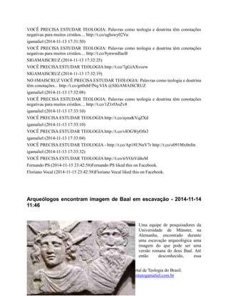 64
O Instituto Teológico Gamaliel - Maior Portal de Teologia do Brasil.
www.institutogamaliel.com , www.institutogamaliel.com.br
VOCÊ PRECISA ESTUDAR TEOLOGIA: Palavras como teologia e doutrina têm conotações
negativas para muitos cristãos.... http://t.co/ughswy02Vu
igamaliel (2014-11-13 17:31:50)
VOCÊ PRECISA ESTUDAR TEOLOGIA: Palavras como teologia e doutrina têm conotações
negativas para muitos cristãos.... http://t.co/8ynwndIaeB
SIGAMAISCRUZ (2014-11-13 17:32:25)
VOCÊ PRECISA ESTUDAR TEOLOGIA http://t.co/7gGiAXvozw
SIGAMAISCRUZ (2014-11-13 17:32:19)
NO #MAISCRUZ VOCÊ PRECISA ESTUDAR TEOLOGIA: Palavras como teologia e doutrina
têm conotações... http://t.co/grt0ebFfNq VIA @SIGAMAISCRUZ
igamaliel (2014-11-13 17:32:08)
VOCÊ PRECISA ESTUDAR TEOLOGIA: Palavras como teologia e doutrina têm conotações
negativas para muitos cristãos.... http://t.co/1Z1rfAsZv8
igamaliel (2014-11-13 17:33:10)
VOCÊ PRECISA ESTUDAR TEOLOGIA http://t.co/aynaKVqZXd
igamaliel (2014-11-13 17:33:10)
VOCÊ PRECISA ESTUDAR TEOLOGIA http://t.co/vIOGWyOfn3
igamaliel (2014-11-13 17:33:04)
VOCÊ PRECISA ESTUDAR TEOLOGIA - http://t.co/Ap18UNnV7r http://t.co/o091Mx0nfm
igamaliel (2014-11-13 17:33:32)
VOCÊ PRECISA ESTUDAR TEOLOGIA http://t.co/trVOzVd4oM
Fernando PS (2014-11-15 23:42:58)Fernando PS liked this on Facebook.
Floriano Vocal (2014-11-15 23:42:58)Floriano Vocal liked this on Facebook.
Arqueólogos encontram imagem de Baal em escavação - 2014-11-14
11:46
Uma equipe de pesquisadores da
Universidade de Münster, na
Alemanha, encontrado durante
uma escavação arqueológica uma
imagem do que pode ser uma
versão romana do deus Baal. Até
então desconhecido, essa
 