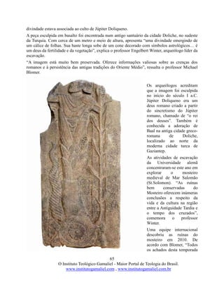 65
O Instituto Teológico Gamaliel - Maior Portal de Teologia do Brasil.
www.institutogamaliel.com , www.institutogamaliel.com.br
divindade estava associada ao culto de Júpiter Doliqueno.
A peça esculpida em basalto foi encontrada num antigo santuário da cidade Doliche, no sudeste
da Turquia. Com cerca de um metro e meio de altura, apresenta “uma divindade emergindo de
um cálice de folhas. Sua haste longa sobe de um cone decorado com símbolos astrológicos… é
um deus da fertilidade e da vegetação”, explica o professor Engelbert Winter, arqueólogo líder da
escavação.
“A imagem está muito bem preservada. Oferece informações valiosas sobre as crenças dos
romanos e à persistência das antigas tradições do Oriente Médio”, ressalta o professor Michael
Blomer.
Os arqueólogos acreditam
que a imagem foi esculpida
no início do século I a.C.
Júpiter Doliqueno era um
deus romano criado a partir
do sincretismo do Júpiter
romano, chamado de “o rei
dos deuses”. Também é
conhecida a adoração de
Baal na antiga cidade greco-
romana de Doliche,
localizado ao norte da
moderna cidade turca de
Gaziantep.
As atividades de escavação
da Universidade alemã
concentraram-se este ano em
explorar o mosteiro
medieval de Mar Salomão
(St.Solomon). “As ruínas
bem conservadas do
Mosteiro oferecem inúmeras
conclusões a respeito da
vida e da cultura na região
entre a Antiguidade Tardia e
o tempo dos cruzados”,
comemora o professor
Winter.
Uma equipe internacional
descobriu as ruínas do
mosteiro em 2010. De
acordo com Blomer, “Todos
os achados desta temporada
 