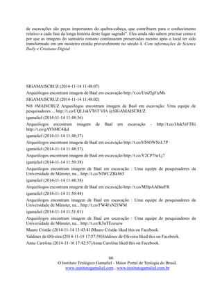 66
O Instituto Teológico Gamaliel - Maior Portal de Teologia do Brasil.
www.institutogamaliel.com , www.institutogamaliel.com.br
de escavações são peças importantes do quebra-cabeça, que contribuem para o conhecimento
relativo a cada fase da longa história deste lugar sagrado”. Eles ainda não sabem precisar como e
por que as imagens do santuário romano continuaram preservadas mesmo após o local ter sido
transformado em um mosteiro cristão provavelmente no século 4. Com informações de Science
Daily e Cristiano Digital
SIGAMAISCRUZ (2014-11-14 11:48:07)
Arqueólogos encontram imagem de Baal em escavação http://t.co/UmZlgFtzMs
SIGAMAISCRUZ (2014-11-14 11:48:02)
NO #MAISCRUZ Arqueólogos encontram imagem de Baal em escavação: Uma equipe de
pesquisadores ... http://t.co/CQL1skVT6T VIA @SIGAMAISCRUZ
igamaliel (2014-11-14 11:48:36)
Arqueólogos encontram imagem de Baal em escavação - http://t.co/JJuk5zFTHi
http://t.co/gAYbMC4ikd
igamaliel (2014-11-14 11:48:37)
Arqueólogos encontram imagem de Baal em escavação http://t.co/bT6OWNsL7P
igamaliel (2014-11-14 11:48:37)
Arqueólogos encontram imagem de Baal em escavação http://t.co/Y2CP7lwLj7
igamaliel (2014-11-14 11:50:38)
Arqueólogos encontram imagem de Baal em escavação : Uma equipe de pesquisadores da
Universidade de Münster, na... http://t.co/NlWCZBk865
igamaliel (2014-11-14 11:48:38)
Arqueólogos encontram imagem de Baal em escavação http://t.co/MHpAABneFR
igamaliel (2014-11-14 11:50:44)
Arqueólogos encontram imagem de Baal em escavação : Uma equipe de pesquisadores da
Universidade de Münster, na... http://t.co/FW4FsN21WM
igamaliel (2014-11-14 11:51:01)
Arqueólogos encontram imagem de Baal em escavação : Uma equipe de pesquisadores da
Universidade de Münster, na... http://t.co/K5nTEozuew
Mauro Cristão (2014-11-14 13:43:41)Mauro Cristão liked this on Facebook.
Valdines de Oliveira (2014-11-18 17:57:58)Valdines de Oliveira liked this on Facebook.
Anna Carolina (2014-11-16 17:42:57)Anna Carolina liked this on Facebook.
 