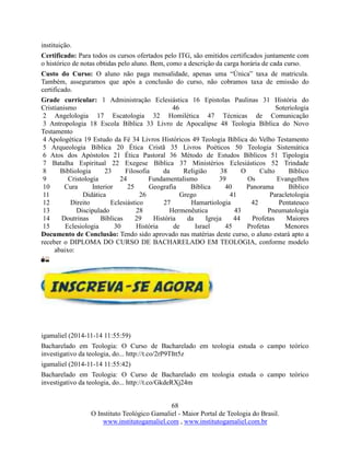 68
O Instituto Teológico Gamaliel - Maior Portal de Teologia do Brasil.
www.institutogamaliel.com , www.institutogamaliel.com.br
instituição.
Certificado: Para todos os cursos ofertados pelo ITG, são emitidos certificados juntamente com
o histórico de notas obtidas pelo aluno. Bem, como a descrição da carga horária de cada curso.
Custo do Curso: O aluno não paga mensalidade, apenas uma “Única” taxa de matricula.
Também, asseguramos que após a conclusão do curso, não cobramos taxa de emissão do
certificado.
Grade curricular: 1 Administração Eclesiástica 16 Epistolas Paulinas 31 História do
Cristianismo 46 Soteriologia
2 Angelologia 17 Escatologia 32 Homilética 47 Técnicas de Comunicação
3 Antropologia 18 Escola Bíblica 33 Livro de Apocalipse 48 Teologia Bíblica do Novo
Testamento
4 Apologética 19 Estudo da Fé 34 Livros Históricos 49 Teologia Bíblica do Velho Testamento
5 Arqueologia Bíblica 20 Ética Cristã 35 Livros Poéticos 50 Teologia Sistemática
6 Atos dos Apóstolos 21 Ética Pastoral 36 Método de Estudos Bíblicos 51 Tipologia
7 Batalha Espiritual 22 Exegese Bíblica 37 Ministérios Eclesiásticos 52 Trindade
8 Bibliologia 23 Filosofia da Religião 38 O Culto Bíblico
9 Cristologia 24 Fundamentalismo 39 Os Evangelhos
10 Cura Interior 25 Geografia Bíblica 40 Panorama Bíblico
11 Didática 26 Grego 41 Paracletologia
12 Direito Eclesiástico 27 Hamartiologia 42 Pentateuco
13 Discipulado 28 Hermenêutica 43 Pneumatologia
14 Doutrinas Bíblicas 29 História da Igreja 44 Profetas Maiores
15 Eclesiologia 30 História de Israel 45 Profetas Menores
Documento de Conclusão: Tendo sido aprovado nas matérias deste curso, o aluno estará apto a
receber o DIPLOMA DO CURSO DE BACHARELADO EM TEOLOGIA, conforme modelo
abaixo:
igamaliel (2014-11-14 11:55:59)
Bacharelado em Teologia: O Curso de Bacharelado em teologia estuda o campo teórico
investigativo da teologia, do... http://t.co/2rP9TItt5z
igamaliel (2014-11-14 11:55:42)
Bacharelado em Teologia: O Curso de Bacharelado em teologia estuda o campo teórico
investigativo da teologia, do... http://t.co/GkdeRXj24m
 