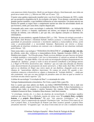 7
O Instituto Teológico Gamaliel - Maior Portal de Teologia do Brasil.
www.institutogamaliel.com , www.institutogamaliel.com.br
com numerosos títulos honorários. Barth era um homem robusto e bem-humorado, mas tinha em
geral um ar muito sério. [...] Morreu em 1968, aos 82 anos.” [1]
O pastor suíço ganhou repercussão mundial com o seu livro Carta aos Romanos de 1922, e ainda
por sua perspectiva dogmática da fé, da revelação e da igreja. Viveu durante o período das duas
grandes guerras mundiais, o que (também) influenciou as suas exposições. Um ponto auto de sua
história foi quando se negou fazer o cumprimento nazista nas aulas da universidade alemã em
que lecionava, sendo, por causa disto, expulso daquele país.
Começando pelo nome como sua teologia é conhecida, NEO-ORTODOXIA – ou teologia da
crise, entre o divino e o humano, representou um retorno, em tempos de teologia liberal, à
teologia da reforma, com reflexões e, por que não, com algumas correções as doutrinas dos
reformadores.
Definição de neo-ortodoxia, segundo Erickson (2011, p. 134): “Sistema de teologia associado a
Karl Barth, Emil Brunner e Reinhold Niebuhr. Embora aceitasse o criticismo bíblico e certa
quantidade de pensamento existencial, o movimento enfatizou a transcendência divina, assim
como a pecaminosidade e a necessidade humanas. Representou um retorno a formas
modificadas de doutrinas ortodoxas em contraste com o abandono de tais doutrinas realizado
pelos liberais.” [2]
Outra nome dado a sua teologia é “TEOLOGIA DA DIALÉTICA”, a teologia do sim e do não,
da reflexão, como dito, voltava-se a transcendência divina. Segundo Gonzalez (2005, p. 93),
Dialética tem origem: “Na Filosofia grega, Platão escreveu diálogos nos quis buscava encontrar
a verdade mediante a conversação e, por isso os historiadores se referem ao método de Platão
como “dialético”. Na idade Média, o uso da razão na investigação teológica frequentemente era
chamado de “dialética”, porque a razão se move de maneira semelhante a um diálogo interno
[...] Hegel (1770-1831) desenvolveu uma “dialética” que era toda uma filosofia da História
como desenvolvimento do pensamento da mente universal [...] Mais tarde, Karl Max (1818-83)
opôs-se ao idealismo de Hegel, mas reteve muito de sua dialética, chegando assim ao que
chamou de “materialismo dialético (marxismo). No começo do século XX, quando a neo-
ortodoxia começava a desenvolver-se, alguns a chamaram de “teologia dialética” – ainda que
não exatamente, visto que era uma teologia do paradoxo antes de uma na qual as tensões se
resolviam em uma síntese superior.” [3]
A ênfase de sua teologia “A revelação de Deus” e a encarnação do verbo.
Teologia fundamentalmente cristocêntrica. Por Cristo, a partir Dele e para Ele.
Este é o ponto que mais admiro em Barth, sua ênfase CRISTOCÊNTRICA. Isto é, tudo tem
explicação, sentido, origem em Cristo, no propósito de Deus no Filho. A chave hermenêutica e a
resposta para todos os enigmas e anseios humanos têm resposta Nele, verdadeiro Deus,
verdadeiro homem de Deus, verdadeiro Deus-homem. Jonh Stott comenta:
“A cristologia, insistia ele, é a chave da doutrina da reconciliação. E cristologia significa
confessar que Jesus Cristo, o Mediador, repetiu ele várias vezes “é o próprio Deus, o próprio
homem, e o próprio Deus-Homem.” Há pois “três aspectos cristológicos” ou “três
perspectivas” para a compreensão da expiação. O primeiro é que “em Jesus Cristo temos de ver
com o próprio Deus. A reconciliação do homem com Deus acontece quando o próprio Deus
ativamente intervém.” O segundo é que “em Jesus Cristo temos de ver com o verdadeiro homem
 