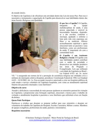 70
O Instituto Teológico Gamaliel - Maior Portal de Teologia do Brasil.
www.institutogamaliel.com , www.institutogamaliel.com.br
do mundo inteiro.
O objetivo da Capelania é de oficializar esta atividade dentro das Leis do nosso Pais. Para isso é
necessário o treinamento e capacitação do Capelão para desenvolver suas habilidades dentro das
áreas Social e Religiosa com Qualidade.
O que faz o Capelão? O Capelão,
integrante da equipe
multidisciplinar de saúde, é uma
pessoa capacitada e sensível às
necessidades humanas, dispondo-
se a dar ouvidos, confortar e
encorajar, ajudando o enfermo a
lutar pela vida com esperança em
Deus e na medicina. Oferece
aconselhamento espiritual e apoio
emocional tanto ao paciente e seus
familiares, como aos profissionais
da saúde. É importante elo com a
comunidade local.
O Capelão é um Assistente
Religioso e Social. O Capelão com
suas habilidades poderá contribuir
com a saúde da sociedade e
desenvolver um trabalho produtivo
nas áreas da Pregação e
Evangelização. Leis que embasam
a atividade da Capelania no Brasil ,
Lei Federal 6.923. art. 5o. inciso
VII. " é assegurada nos termos da lei a prestação de assistência religiosa nas entidades civis e
militares de internação coletiva (hospitais, presídios)- Constituição Federal de 1988, Lei Estadual
4.622 - 18/10/2005. Art. 1o. Fica no poder executivo autorizado a criar nos hospitais públicos de
cada estado o serviço voluntário de Capelania hospitalar, com vistas ao atendimento espiritual
fraterno dos pacientes internados e seus familiares".
Objetivo do curso
Atender a deficiência e necessidade de mais pessoas ajudarem no ministério pastoral de visitação
na Capelania e proporcionar uma formação espiritual, emocional e técnica para o trabalho de
visitação e atendimento hospitalar à pacientes e seus familiares que enfrentam crises em função
da doença.
Quem Pode Participar
Destina-se a cristãos que desejam se preparar melhor para esse ministério e desejam ser
voluntários do trabalho de Capelania do Hospital, Escolar, Carcerária, Militar e outras. Membros
de igrejas evangélicas, profissionais da saúde, pastores e missionários.
Requisitos necessários
 