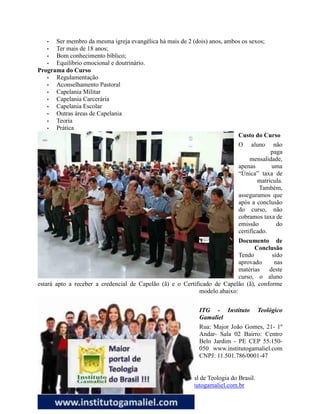 71
O Instituto Teológico Gamaliel - Maior Portal de Teologia do Brasil.
www.institutogamaliel.com , www.institutogamaliel.com.br
• Ser membro da mesma igreja evangélica há mais de 2 (dois) anos, ambos os sexos;
• Ter mais de 18 anos;
• Bom conhecimento bíblico;
• Equilíbrio emocional e doutrinário.
Programa do Curso
• Regulamentação
• Aconselhamento Pastoral
• Capelania Militar
• Capelania Carcerária
• Capelania Escolar
• Outras áreas de Capelania
• Teoria
• Prática
Custo do Curso
O aluno não
paga
mensalidade,
apenas uma
“Única” taxa de
matricula.
Também,
asseguramos que
após a conclusão
do curso, não
cobramos taxa de
emissão do
certificado.
Documento de
Conclusão
Tendo sido
aprovado nas
matérias deste
curso, o aluno
estará apto a receber a credencial de Capelão (ã) e o Certificado de Capelão (ã), conforme
modelo abaixo:
ITG - Instituto Teológico
Gamaliel
Rua: Major João Gomes, 21- 1º
Andar- Sala 02 Bairro: Centro
Belo Jardim - PE CEP 55.150-
050 www.institutogamaliel.com
CNPJ: 11.501.786/0001-47
 
