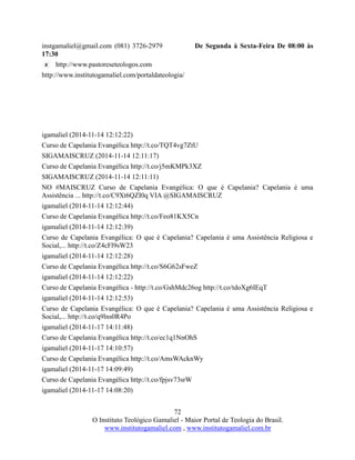 72
O Instituto Teológico Gamaliel - Maior Portal de Teologia do Brasil.
www.institutogamaliel.com , www.institutogamaliel.com.br
instgamaliel@gmail.com (081) 3726-2979 De Segunda à Sexta-Feira De 08:00 às
17:30
http://www.pastoreseteologos.com
http://www.institutogamaliel.com/portaldateologia/
igamaliel (2014-11-14 12:12:22)
Curso de Capelania Evangélica http://t.co/TQT4vg7ZtU
SIGAMAISCRUZ (2014-11-14 12:11:17)
Curso de Capelania Evangélica http://t.co/j5mKMPk3XZ
SIGAMAISCRUZ (2014-11-14 12:11:11)
NO #MAISCRUZ Curso de Capelania Evangélica: O que é Capelania? Capelania é uma
Assistência ... http://t.co/C9Xt6QZI0q VIA @SIGAMAISCRUZ
igamaliel (2014-11-14 12:12:44)
Curso de Capelania Evangélica http://t.co/Feo81KX5Cn
igamaliel (2014-11-14 12:12:39)
Curso de Capelania Evangélica: O que é Capelania? Capelania é uma Assistência Religiosa e
Social,... http://t.co/Z4cFl9sW23
igamaliel (2014-11-14 12:12:28)
Curso de Capelania Evangélica http://t.co/S6G62sFweZ
igamaliel (2014-11-14 12:12:22)
Curso de Capelania Evangélica - http://t.co/GshMdc26og http://t.co/tdoXg6IEqT
igamaliel (2014-11-14 12:12:53)
Curso de Capelania Evangélica: O que é Capelania? Capelania é uma Assistência Religiosa e
Social,... http://t.co/q9lns0R4Po
igamaliel (2014-11-17 14:11:48)
Curso de Capelania Evangélica http://t.co/ec1q1NnOhS
igamaliel (2014-11-17 14:10:57)
Curso de Capelania Evangélica http://t.co/AmsWAcknWy
igamaliel (2014-11-17 14:09:49)
Curso de Capelania Evangélica http://t.co/fpjsv73srW
igamaliel (2014-11-17 14:08:20)
 
