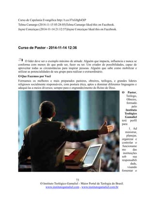 73
O Instituto Teológico Gamaliel - Maior Portal de Teologia do Brasil.
www.institutogamaliel.com , www.institutogamaliel.com.br
Curso de Capelania Evangélica http://t.co/J7xG0gb4XP
Telma Camargo (2014-11-15 05:28:05)Telma Camargo liked this on Facebook.
Jayne Conceiçao (2014-11-14 21:12:57)Jayne Conceiçao liked this on Facebook.
Curso de Pastor - 2014-11-14 12:36
O líder deve ser o exemplo máximo de atitude. Alguém que impacta, influencia e nunca se
conforma com menos do que pode ser, fazer ou ter. Um criador de possibilidades, capaz de
aproveitar todas as circunstâncias para inspirar pessoas. Alguém que sabe como mobilizar e
utilizar as potencialidades de seu grupo para realizar o extraordinário.
O Que Fazemos por Você
Formamos os melhores e mais preparados pastores, obreiros, teólogos, e grandes líderes
religiosos socialmente responsáveis, com postura ética, aptos a dominar diferentes linguagens e
adequá-las a meios diversos; sempre para o engrandecimento do Reino de Deus.
O Pastor,
Teólogo,
Obreiro,
formado
pelo
Instituto
Teológico
Gamaliel
terá perfil
para:
1. Ad
ministrar,
planejar,
organizar e
controlar o
funcioname
nto das
instituições
sob sua
responsabili
dade,
visando
fomentar o
 