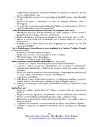 74
O Instituto Teológico Gamaliel - Maior Portal de Teologia do Brasil.
www.institutogamaliel.com , www.institutogamaliel.com.br
conhecimento teológico que auxiliem os membros da comunidade no exercício dos seus
direitos fundamentais e civis;
2. Orientar as famílias no contexto da valorização e da dignidade humana e da solidariedade
social;
3. Incentivar os jovens e adolescentes na busca de formação intelectual, técnica e
tecnológica;
4. Cooperar com as autoridades constituídas nas atividades que visem erradicar a pobreza e
miséria em busca do desenvolvimento nacional.
E neste âmbito se definem as seguintes atribuições de atuação do nosso aluno
1. Desenvolver atividades práticas pertinentes ao campo teológico e tarefas teóricas da
pesquisa científica teológica, social e do fato religioso;
2. Praticar a docência do ensino religioso, tanto para o nível público como para o privado;
3. Praticar a crítica teológica de conformidade com a rigorosa técnica da exegese e da
hermenêutica;
4. Cooperar com a os órgãos públicos na tarefa de prestação de cidadania e de bem estar
para as comunidades.
Com o domínio dessas competências, o aluno graduado pelo Instituto Teológico Gamaliel
está apto a atuar como:
1. Conselheiro, orientador e mentor religioso;
2. Pesquisador, dedicando-se à investigação de temas teológicos;
3. Ministro pastoral, a critério de sua Igreja;
4. Assessor e consultor no campo da Teologia;
Assim, o aluno do Instituto Teológico Gamaliel deverá ser capaz de:
1. Analisar o seu campo de atuação religioso e seus desafios contemporâneos;
2. Analisar o contexto em que atua espiritualmente em suas dimensões institucional e
organizacional, explicitando a dinâmica das interações entre seus agentes sociais e
religiosos;
3. Identificar e analisar necessidades de natureza teológica, elaborar projetos, planejar e agir
de forma coerente com referenciais teóricos e metodológicos;
4. Atuar inter e multicultural;
5. Saber buscar e usar o conhecimento teológico e o conhecimento científico necessário à
atuação pastoral, assim como gerar conhecimento a partir da prática pastoral;
6. Coordenar e manejar processos grupais, considerando as diferenças individuais e sócio-
culturais.
Qual a Diferença?
1. Pesquisar e utilizar a Bíblia, Livros de Teólogos e as outras fontes de conhecimentos
Bíblicos;
2. Pesquisar e utilizar a legislação, a jurisprudência, a doutrina e as outras fontes do Direito;
3. Utilizar o raciocínio lógico, a argumentação, a persuasão e a reflexão crítica;
4. Desenvolver o conhecimento técnico-instrumental da Bíblia valorizando a ética no
exercício pastoral;
5. Ampliando sua visão sobre a realidade mundial e sua relação com o domínio religioso;
6. Trabalhar a capacidade de apreensão, transmissão crítica e produção das mensagens
Bíblica;
 