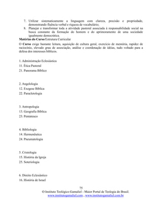 75
O Instituto Teológico Gamaliel - Maior Portal de Teologia do Brasil.
www.institutogamaliel.com , www.institutogamaliel.com.br
7. Utilizar sistematicamente a linguagem com clareza, precisão e propriedade,
demonstrando fluência verbal e riqueza de vocabulário;
8. Planejar e transformar toda a atividade pastoral associada à responsabilidade social na
busca constante da formação do homem e do aprimoramento de uma sociedade
igualmente democrática.
Matérias do Curso/Estrutura Curricular
O Curso exige bastante leitura, aquisição de cultura geral, exercício de memória, rapidez de
raciocínio, elevado grau de associação, análise e coordenação de idéias, tudo voltado para a
defesa dos interesses bíblicos.
1. Administração Eclesiástica
11. Ética Pastoral
21. Panorama Bíblico
2. Angelologia
12. Exegese Bíblica
22. Paracletologia
3. Antropologia
13. Geografia Bíblica
23. Pentateuco
4. Bibliologia
14. Hermenêutica
24. Pneumatologia
5. Cristologia
15. História da Igreja
25. Soteriologia
6. Direito Eclesiástico
16. História de Israel
 