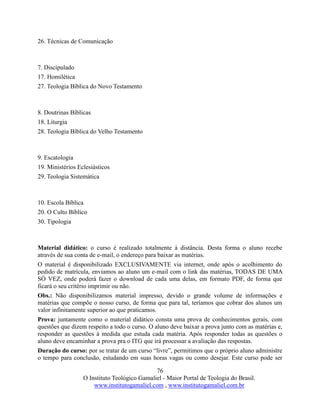 76
O Instituto Teológico Gamaliel - Maior Portal de Teologia do Brasil.
www.institutogamaliel.com , www.institutogamaliel.com.br
26. Técnicas de Comunicação
7. Discipulado
17. Homilética
27. Teologia Bíblica do Novo Testamento
8. Doutrinas Bíblicas
18. Liturgia
28. Teologia Bíblica do Velho Testamento
9. Escatologia
19. Ministérios Eclesiásticos
29. Teologia Sistemática
10. Escola Bíblica
20. O Culto Bíblico
30. Tipologia
Material didático: o curso é realizado totalmente à distância. Desta forma o aluno recebe
através de sua conta de e-mail, o endereço para baixar as matérias.
O material é disponibilizado EXCLUSIVAMENTE via internet, onde após o acolhimento do
pedido de matrícula, enviamos ao aluno um e-mail com o link das matérias, TODAS DE UMA
SÓ VEZ, onde poderá fazer o download de cada uma delas, em formato PDF, de forma que
ficará o seu critério imprimir ou não.
Obs.: Não disponibilizamos material impresso, devido o grande volume de informações e
matérias que compõe o nosso curso, de forma que para tal, teríamos que cobrar dos alunos um
valor infinitamente superior ao que praticamos.
Prova: juntamente como o material didático consta uma prova de conhecimentos gerais, com
questões que dizem respeito a todo o curso. O aluno deve baixar a prova junto com as matérias e,
responder as questões à medida que estuda cada matéria. Após responder todas as questões o
aluno deve encaminhar a prova pra o ITG que irá processar a avaliação das respostas.
Duração do curso: por se tratar de um curso “livre”, permitimos que o próprio aluno administre
o tempo para conclusão, estudando em suas horas vagas ou como desejar. Este curso pode ser
 