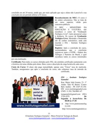 77
O Instituto Teológico Gamaliel - Maior Portal de Teologia do Brasil.
www.institutogamaliel.com , www.institutogamaliel.com.br
concluído em até 24 meses, sendo que, por mais aplicado que seja o aluno não é possível a sua
conclusão em um período inferior a 03 meses.
Reconhecimento do MEC: O curso é
de ordem eclesiástica. Não se trata de
um curso superior, válido para
concursos públicos.
O MEC - MINISTÉRIO DA
EDUCAÇÃO E CULTURA, não
reconhece o curso de “Graduação
Teológica Livre", tanto presencial como
à distância. Os cursos de Graduação
Teológica Livre, Mestrado e Doutorado
são de caráter eclesiástico, onde está
inserido o ITG – Instituto Teológico
Gamaliel.
Registro: Após a conclusão do curso,
recomendamos que o concluinte
registre-se junto a OTPB - Ordem dos
Teólogos e Pastores do Brasil, a qual
reconhece todos os cursos ministrados
por esta instituição.
Certificado: Para todos os cursos ofertados pelo ITG, são emitidos certificados juntamente com
o histórico de notas obtidas pelo aluno. Bem, como a descrição da carga horária de cada curso.
Custo do Curso: O aluno não paga mensalidade, apenas uma “Única” taxa de matricula.
Também, asseguramos que após a conclusão do curso, não cobramos taxa de emissão do
certificado.
ITG - Instituto Teológico
Gamaliel
Rua: Major João Gomes, 21- 1º
Andar- Sala 02 Bairro: Centro
Belo Jardim - PE CEP 55.150-
050 www.institutogamaliel.com
CNPJ: 11.501.786/0001-47
instgamaliel@gmail.com (081)
3726-2979 De
Segunda à Sexta-Feira De
08:00 às 17:30
http://www.pastoreseteolog
os.com
http://www.institutogamaliel.co
 