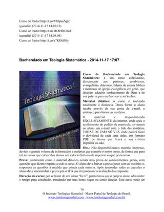 79
O Instituto Teológico Gamaliel - Maior Portal de Teologia do Brasil.
www.institutogamaliel.com , www.institutogamaliel.com.br
Curso de Pastor http://t.co/V8hpaiZqpE
igamaliel (2014-11-17 14:10:12)
Curso de Pastor http://t.co/Dx8H0IHeoJ
igamaliel (2014-11-17 14:08:04)
Curso de Pastor http://t.co/a7KISdfi6y
Bacharelado em Teologia Sistemática - 2014-11-17 17:07
Curso de Bacharelado em Teologia
Sistemática: é um curso eclesiástico,
direcionado aos pastores, presbíteros,
evangelistas, diáconos, líderes de escola bíblica
e membros de igrejas evangélicas em geral, que
desejam adquirir conhecimento de Deus e de
sua palavra para melhor servir ao Senhor.
Material didático: o curso é realizado
totalmente à distância. Desta forma o aluno
recebe através de sua conta de e-mail, o
endereço para baixar as matérias.
O material é disponibilizado
EXCLUSIVAMENTE via internet, onde após o
acolhimento do pedido de matrícula, enviamos
ao aluno um e-mail com o link das matérias,
TODAS DE UMA SÓ VEZ, onde poderá fazer
o download de cada uma delas, em formato
PDF, de forma que ficará o seu critério
imprimir ou não.
Obs.: Não disponibilizamos material impresso,
devido o grande volume de informações e matérias que compõe o nosso curso, de forma que para
tal, teríamos que cobrar dos alunos um valor infinitamente superior ao que praticamos.
Prova: juntamente como o material didático consta uma prova de conhecimentos gerais, com
questões que dizem respeito a todo o curso. O aluno deve baixar a prova junto com as matérias e,
responder as questões à medida que estuda cada matéria. Após responder todas as questões o
aluno deve encaminhar a prova pra o ITG que irá processar a avaliação das respostas.
Duração do curso: por se tratar de um curso “livre”, permitimos que o próprio aluno administre
o tempo para conclusão, estudando em suas horas vagas ou como desejar. Este curso pode ser
 