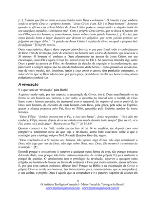 8
O Instituto Teológico Gamaliel - Maior Portal de Teologia do Brasil.
www.institutogamaliel.com , www.institutogamaliel.com.br
[...]. É assim que Ele se torna o reconciliador entre Deus e o homem”. O terceiro é que, embora
sendo o próprio Deus e o próprio homem, “Jesus Cristo é um. Ele é o Deus-homem”. Somente
quando se afirma esse relato bíblico de Jesus Cristo, pode-se compreender a singularidade do
seu sacrifício expiador. A iniciativa está “Com o próprio Deus eterno, que se deu a si mesmo em
seu Filho para ser homem, e, como homem, tomar sobre si esta paixão humana [...]. É o juiz que
nesta paixão toma o lugar daqueles que deviam ser julgados, que nesta paixão permite ser
julgados em lugar deles”. “A paixão de Jesus Cristo é o juízo de Deus, no qual o próprio Juiz
foi julgado.” [4] (grifo nosso).
Outra característica, dentro deste aspecto cristocêntrico, é que para Barth todo o conhecimento
de Deus vem da revelação, parte do encontro do homem com o Deus do homem, que revela-se a
Si mesmo. O homem só conhece a Deus plenamente na pessoa de Jesus Cristo, em sua
encarnação, como Ele é agora, Cristo foi, como Cristo foi Ele é. Só podemos entender algo sobre
Deus a partir da pessoa do Filho. As doutrinas da eleição, da expiação e da predestinação, que
para Barth é sempre dupla (não no sentido tradicional deste termo – como pensam os calvinistas,
mas de outro modo), tais doutrinas, tendo a cruz como o centro, têm particular tratamento, o
autor afirma que se Deus não tivesse, por pura graça, decidido se revelar aos homens nós jamais
poderíamos conhecê-Lo.
A revelação
E o que vem ser “revelação” para Barth?
A grosso modo seria, por um aspecto, a encarnação de Cristo, isto é, Deus manifestando-se na
forma de um homem aos homens, e por outro, o encontro do imortal com o mortal, do Deus
Santo com o homem pecador, do atemporal com o temporal, do impossível com o possível, de
Deus com homem, do encontro de cada homem com Deus, pela graça, pela ação do Espírito,
graças a aliança proposta pelo Pai, feita no Filho, garantida pelo Espírito, penhor da nossa
herança.
“Disse Filipe: “Senhor, mostra-nos o Pai, e isso nos basta”. Jesus respondeu: “Você não me
conhece, Filipe, mesmo depois de eu ter estado com vocês durante tanto tempo? Que me vê, vê o
Pai, como você pode dizer: ‘Mostra-nos o Pai’?” Jo 14.8-9
Quando comecei a ler Bath, minha perspectiva de Jo 14 se ampliou, me deparei com uma
perspectiva totalmente nova do que seja a revelação, como bem asseverou sobre o que é
revelação para o teólogo suíço o Prof. Ricardo Quadros Gouvêia, segue:
“Deus revelando-se a Si mesmo aos homens, não apenas algo divino, não algo semelhante a
Deus, não algo que vem de Deus, não algo sobre Deus, mas, Deus, Ele mesmo é o conteúdo da
revelação”’ [5]
Entendi porque o cristianismo é superior a qualquer outra forma de crer, não porque pensasse
diferente disto, mas porque não tinha instrumentos(além de minha própria fé) para sustentar o
porquê da questão. O cristianismo tem o privilégio da revelação, superior a qualquer outra
religião, ou tentativa de buscar ou forma de conhecer a Deus por meios naturais, meios reflexos.
E, por que com certeza podemos afirmar isto? Porque na Bíblia e na encarnação de Cristo o
próprio Deus se revela aos homens, Sua forma (santa, pura, misericordiosa, que se compadece),
o seu caráter, o próprio Deus é aquele que se compadece e é o parceiro superior da aliança em
 