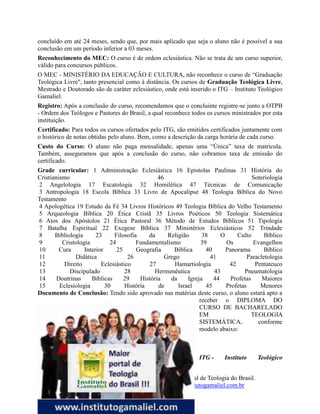 80
O Instituto Teológico Gamaliel - Maior Portal de Teologia do Brasil.
www.institutogamaliel.com , www.institutogamaliel.com.br
concluído em até 24 meses, sendo que, por mais aplicado que seja o aluno não é possível a sua
conclusão em um período inferior a 03 meses.
Reconhecimento do MEC: O curso é de ordem eclesiástica. Não se trata de um curso superior,
válido para concursos públicos.
O MEC - MINISTÉRIO DA EDUCAÇÃO E CULTURA, não reconhece o curso de “Graduação
Teológica Livre", tanto presencial como à distância. Os cursos de Graduação Teológica Livre,
Mestrado e Doutorado são de caráter eclesiástico, onde está inserido o ITG – Instituto Teológico
Gamaliel.
Registro: Após a conclusão do curso, recomendamos que o concluinte registre-se junto a OTPB
- Ordem dos Teólogos e Pastores do Brasil, a qual reconhece todos os cursos ministrados por esta
instituição.
Certificado: Para todos os cursos ofertados pelo ITG, são emitidos certificados juntamente com
o histórico de notas obtidas pelo aluno. Bem, como a descrição da carga horária de cada curso.
Custo do Curso: O aluno não paga mensalidade, apenas uma “Única” taxa de matricula.
Também, asseguramos que após a conclusão do curso, não cobramos taxa de emissão do
certificado.
Grade curricular: 1 Administração Eclesiástica 16 Epistolas Paulinas 31 História do
Cristianismo 46 Soteriologia
2 Angelologia 17 Escatologia 32 Homilética 47 Técnicas de Comunicação
3 Antropologia 18 Escola Bíblica 33 Livro de Apocalipse 48 Teologia Bíblica do Novo
Testamento
4 Apologética 19 Estudo da Fé 34 Livros Históricos 49 Teologia Bíblica do Velho Testamento
5 Arqueologia Bíblica 20 Ética Cristã 35 Livros Poéticos 50 Teologia Sistemática
6 Atos dos Apóstolos 21 Ética Pastoral 36 Método de Estudos Bíblicos 51 Tipologia
7 Batalha Espiritual 22 Exegese Bíblica 37 Ministérios Eclesiásticos 52 Trindade
8 Bibliologia 23 Filosofia da Religião 38 O Culto Bíblico
9 Cristologia 24 Fundamentalismo 39 Os Evangelhos
10 Cura Interior 25 Geografia Bíblica 40 Panorama Bíblico
11 Didática 26 Grego 41 Paracletologia
12 Direito Eclesiástico 27 Hamartiologia 42 Pentateuco
13 Discipulado 28 Hermenêutica 43 Pneumatologia
14 Doutrinas Bíblicas 29 História da Igreja 44 Profetas Maiores
15 Eclesiologia 30 História de Israel 45 Profetas Menores
Documento de Conclusão: Tendo sido aprovado nas matérias deste curso, o aluno estará apto a
receber o DIPLOMA DO
CURSO DE BACHARELADO
EM TEOLOGIA
SISTEMÁTICA, conforme
modelo abaixo:
ITG - Instituto Teológico
 