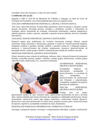 84
O Instituto Teológico Gamaliel - Maior Portal de Teologia do Brasil.
www.institutogamaliel.com , www.institutogamaliel.com.br
sociedade a ficar mais humana e a vida a ter mais sentido!
CAMPO DE ATUAÇÃO
Segundo o CB0 nº 2525-50 do Ministério do Trabalho e Emprego, no final do Curso de
Formação em Psicanálise você estará preparado para atuar nas seguintes áreas:
AVALIAR COMPORTAMENTOS INDIVIDUAL, GRUPAL E INSTITUCIONAL.
Triar casos, entrevistar pessoas, levantar dados pertinentes, observar pessoas e situações, escutar
pessoas ativamente. Investigar pessoas, situações e problemas, escolher o instrumento de
avaliação, aplicar instrumento de avaliação, sistematizar informações, elaborar diagnósticos,
elaborar pareceres, laudos e perícias, responder a quesitos técnicos judiciais, devolver resultados
(devolutiva).
ANALISAR, TRATAR INDIVÍDUOS, GRUPOS E INSTITUIÇÕES
Propiciar espaço para acolhimento de vivencias emocionais (setting), oferecer suporte
emocional, tornar consciente e inconsciente, propiciar a criação de vínculos paciente-terapeuta,
interpretar conflitos e questões, elucidar conflitos e questões, promover a integração psíquica,
promover o desenvolvimento das relações interpessoais, promover desenvolvimento da
percepção interna, mediar grupos, família e instituições para solução de conflitos, dar aula.
ORIENTAR INDIVÍDUOS, GRUPOS E INSTITUIÇÕES
Propor alternativas para solução de problemas, informar sobre o desenvolvimento do psiquismo
humano, aconselhar pessoas, grupos e famílias, orientar grupos profissionais, orientar grupos
específicos (pais, adolescentes, etc., assessorar instituições.
ACOMPANHAR INDIVIDUOS,
GRUPOS E INSTITUIÇÕES
Acompanhar impactos em
intervenções, acompanhar o
desenvolvimento e a evolução do
caso, acompanhar o
desenvolvimento de profissionais
sem formação e especialização,
acompanhar resultados de projetos,
participar de audiências.
EDUCAR INDIVIDUOS,
GRUPOS E INSTITUIÇÕES
Estudar caso em grupo,
apresentarem estudos de caso, ministrar aulas, supervisionar profissionais da área e de áreas
afins, realizar trabalhar para desenvolvimento de competência e habilidades profissionais, formar
psicanalistas, desenvolver cursos para grupos específicos, confeccionar manual educativo,
desenvolver curso para profissionais de outras áreas, propiciar recursos para o desenvolvimento
de aspectos cognitivos, acompanhar resultados de curas, treinamento.
DESENOLVER PESQUISAS EXPERIMENTAIS, TEÓRICOS E CLÍNICAS
Investigar o psiquismo humano, investigar o comportamento individual, e grupal e institucional,
 