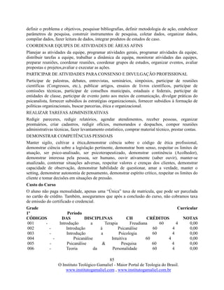 85
O Instituto Teológico Gamaliel - Maior Portal de Teologia do Brasil.
www.institutogamaliel.com , www.institutogamaliel.com.br
definir o problema e objetivos, pesquisar bibliografias, definir metodologia de ação, estabelecer
parâmetros de pesquisa, construir instrumentos de pesquisa, coletar dados, organizar dados,
compilar dados, fazer leitura de dados, integrar produtos de estudos de caso.
COORDENAR EQUIPES DE ATIVIDADES DE ÁREAS AFINS
Planejar as atividades da equipe, programar atividades gerais, programar atividades da equipe,
distribuir tarefas a equipe, trabalhar a dinâmica da equipa, monitorar atividades das equipes,
preparar reuniões, coordenar reuniões, coordenar grupos de estudos, organizar eventos, avaliar
propostas e projetos,avaliar e executar as ações.
PARTICIPAR DE ATIVIDADES PARA CONSENSO E DIVULGAÇÃO PROFISSIONAL
Participar de palestras, debates, entrevistas, seminários, simpósios, participar de reuniões
científicas (Congressos, etc.), publicar artigos, ensaios de livros científicos, participar de
comissões técnicas, participar de conselhos municipais, estaduais e federais, participar de
entidades de classe, participar de evento junto aos meios de comunicação, divulgar práticas do
psicanalista, fornecer subsídios às estratégias organizacionais, fornecer subsídios à formação de
políticas organizacionais, buscar parcerias, ética e organizacional.
REALIZAR TAREFAS ADMINISTRATIVAS
Redigir pareceres, redigir relatórios, agendar atendimentos, receber pessoas, organizar
prontuários, criar cadastros, redigir ofícios, memorandos e despachos, compor reuniões
administrativas técnicas, fazer levantamento estatístico, comprar material técnico, prestar contas.
DEMONSTRAR COMPETÊNCIAS PESSOAIS
Manter sigilo, cultivar a ética,demonstrar ciência sobre o código de ética profissional,
demonstrar ciência sobre a legislação pertinente, demonstrar bom senso, respeitar os limites de
atuação, ser psico-analisado, ser psicoterapeutizado, demonstrar continência (Acolhedor),
demonstrar interessa pela pessoa, ser humano, ouvir ativamente (saber ouvir), manter-se
atualizado, contornar situações adversas, respeitar valores e crenças dos clientes, demonstrar
capacidade de observação, demonstrar habilidade de questionar, amar a verdade, manter o
setting, demonstrar autonomia de pensamento, demonstrar espírito crítico, respeitar os limites do
cliente e tomar decisões em situações de pressão.
Custo do Curso
O aluno não paga mensalidade, apenas uma “Única” taxa de matricula, que pode ser parcelada
no cartão de crédito. Também, asseguramos que após a conclusão do curso, não cobramos taxa
de emissão do certificado e credencial.
Grade Curricular
1º Período
CÓDIGOS DAS DISCIPLINAS CH CRÉDITOS NOTAS
001 - Introdução a Terapia Freudiana 60 4 0,00
002 - Introdução à Psicanálise 60 4 0,00
003 - Introdução a Psicologia 60 4 0,00
004 - Psicanálise Intuitiva 60 4 0,00
005 - Psicanálise & Pesquisa 60 4 0,00
006 - Teoria da Personalidade 60 4 0,00
 