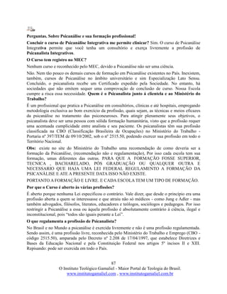 87
O Instituto Teológico Gamaliel - Maior Portal de Teologia do Brasil.
www.institutogamaliel.com , www.institutogamaliel.com.br
Perguntas. Sobre Psicanálise e sua formação profissional!
Concluir o curso de Psicanálise Integrativa me permite clinicar? Sim. O curso de Psicanálise
Integrativa permite que você tenha um consultório e exerça livremente a profissão de
Psicanalista Integrativos.
O Curso tem registro no MEC?
Nenhum curso e reconhecido pelo MEC, devido a Psicanálise não ser uma ciência.
Não. Nem tão pouco os demais cursos de formação em Psicanálise existentes no País. Inexistem,
também, cursos de Psicanálise no âmbito universitário e sim Especialização Lato Sensu.
Concluído, o psicanalista recebe um Certificado expedido pela Sociedade. No entanto, há
sociedades que não emitem sequer uma comprovação de conclusão de curso. Nossa Escola
cumpre a risca essa necessidade. Quem é o Psicanalista junto á clientela e ao Ministério do
Trabalho?
É um profissional que pratica a Psicanálise em consultórios, clínicas e até hospitais, empregando
metodologia exclusiva ao bom exercício da profissão, quais sejam, as técnicas e meios eficazes
da psicanálise no tratamento das psiconeuroses. Para atingir plenamente seus objetivos, o
psicanalista deve ser uma pessoa com sólida formação humanitária, visto que a profissão requer
uma acentuada cumplicidade entre analista e seu paciente. Os psicanalistas têm sua profissão
classificada na CBO (Classificação Brasileira de Ocupações) no Ministério do Trabalho -
Portaria nº 397/TEM de 09/10/2002, sob o nº 2515.50, podendo exercer sua profissão em todo o
Território Nacional.
Obs: existe no site do Ministério do Trabalho uma recomendação de como deveria ser a
formação da Psicanálise, (recomendação não e regulamentação), Por isso cada escola tem sua
formação, umas diferentes das outras. PARA QUE A FORMAÇÃO FOSSE SUPERIOR,
TECNICA , BACHARELADO, PÓS GRADUAÇÃO OU QUALQUER OUTRA E
NECESSARIO QUE HAJA UMA LEI FEDERAL REGULAMENTO A FORMAÇÃO DA
PSICANÁLISE E ATE A PRESENTE DATA ISSO NÃO EXISTE.
PORTANTO A FORMAÇÃO E LIVRE. E CADA ESCOLA TEM UM TIPO DE FORMAÇÃO.
Por que o Curso é aberto às várias profissões?
É aberto porque nenhuma Lei especificou o contrário. Vale dizer, que desde o princípio era uma
profissão aberta a quem se interessasse e que atraiu não só médicos - como Jung e Adler - mas
também advogados, filósofos, literatos, educadores e teólogos, sociólogos e pedagogos. Por isso
restringir a Psicanálise a essa ou àquela profissão é absolutamente contrário à ciência, ilegal e
inconstitucional, pois “todos são iguais perante a Lei”.
O que regulamenta a profissão de Psicanalista?
No Brasil e no Mundo a psicanálise é exercida livremente e não é uma profissão regulamentada.
Sendo assim, é uma profissão livre, reconhecida pelo Ministério do Trabalho e Emprego (CBO -
código 2515.50), amparada pelo Decreto nº 2.208 de 17/04/1997, que estabelece Diretrizes e
Bases da Educação Nacional e pela Constituição Federal nos artigos 5º incisos II e XIII.
Repisando: pode ser exercida em todo o País.
 