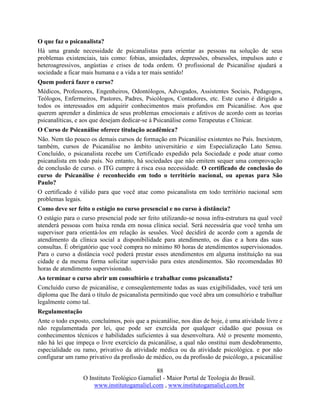 88
O Instituto Teológico Gamaliel - Maior Portal de Teologia do Brasil.
www.institutogamaliel.com , www.institutogamaliel.com.br
O que faz o psicanalista?
Há uma grande necessidade de psicanalistas para orientar as pessoas na solução de seus
problemas existenciais, tais como: fobias, ansiedades, depressões, obsessões, impulsos auto e
heteroagressivos, angústias e crises de toda ordem. O profissional de Psicanálise ajudará a
sociedade a ficar mais humana e a vida a ter mais sentido!
Quem poderá fazer o curso?
Médicos, Professores, Engenheiros, Odontólogos, Advogados, Assistentes Sociais, Pedagogos,
Teólogos, Enfermeiros, Pastores, Padres, Psicólogos, Contadores, etc. Este curso é dirigido a
todos os interessados em adquirir conhecimentos mais profundos em Psicanálise. Aos que
querem aprender a dinâmica de seus problemas emocionais e afetivos de acordo com as teorias
psicanalíticas, e aos que desejam dedicar-se à Psicanálise como Terapeutas e Clinicar.
O Curso de Psicanálise oferece titulação acadêmica?
Não. Nem tão pouco os demais cursos de formação em Psicanálise existentes no País. Inexistem,
também, cursos de Psicanálise no âmbito universitário e sim Especialização Lato Sensu.
Concluído, o psicanalista recebe um Certificado expedido pela Sociedade e pode atuar como
psicanalista em todo país. No entanto, há sociedades que não emitem sequer uma comprovação
de conclusão de curso. o ITG cumpre à risca essa necessidade. O certificado de conclusão do
curso de Psicanálise é reconhecido em todo o território nacional, ou apenas para São
Paulo?
O certificado é válido para que você atue como psicanalista em todo território nacional sem
problemas legais.
Como deve ser feito o estágio no curso presencial e no curso à distância?
O estágio para o curso presencial pode ser feito utilizando-se nossa infra-estrutura na qual você
atenderá pessoas com baixa renda em nossa clínica social. Será necessária que você tenha um
supervisor para orientá-los em relação às sessões. Você decidirá de acordo com a agenda de
atendimento da clínica social a disponibilidade para atendimento, os dias e a hora das suas
consultas. É obrigatório que você compra no mínimo 80 horas de atendimentos supervisionados.
Para o curso a distância você poderá prestar esses atendimentos em alguma instituição na sua
cidade e da mesma forma solicitar supervisão para estes atendimentos. São recomendadas 80
horas de atendimento supervisionado.
Ao terminar o curso abrir um consultório e trabalhar como psicanalista?
Concluído curso de psicanálise, e conseqüentemente todas as suas exigibilidades, você terá um
diploma que lhe dará o título de psicanalista permitindo que você abra um consultório e trabalhar
legalmente como tal.
Regulamentação
Ante o todo exposto, concluímos, pois que a psicanálise, nos dias de hoje, é uma atividade livre e
não regulamentada por lei, que pode ser exercida por qualquer cidadão que possua os
conhecimentos técnicos e habilidades suficientes à sua desenvoltura. Até o presente momento,
não há lei que impeça o livre exercício da psicanálise, a qual não onstitui num desdobramento,
especialidade ou ramo, privativo da atividade médica ou da atividade psicológica. e por não
configurar um ramo privativo da profissão de médico, ou da profissão de psicólogo, a psicanálise
 