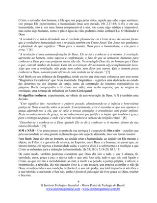 9
O Instituto Teológico Gamaliel - Maior Portal de Teologia do Brasil.
www.institutogamaliel.com , www.institutogamaliel.com.br
Cristo, o salvador dos homens, é Ele que nos pega pelas mãos, aquele que sabe o que sentimos,
isto porque Ele experimentou a humanidade (mas sem pecado, Hb 2.17-18; 4.15), e em sua
humanidade, isto é, em uma forma compreensível a nós, não como algo místico e impossível,
mas como algo humano, como o pão e água da vida, podemos então conhecê-Lo. O Mediador é
Deus.
“A verdadeira e única divindade nos é revelada plenamente em Cristo Jesus, da mesma forma
que a verdadeira humanidade nos é revelada também em Cristo Jesus! Em Jesus nos ganhamos
a plenitude do que significa: “Deus para o mundo, Deus para a humanidade, o céu para a
terra.”! [6]
“A revelação é uma automanifestação de Deus, Ele se dá a conhecer a si mesmo. A revelação
apresenta ao homem, como suposto e confirmação, o fato de que as tentativas humanas para
conhecer a Deus por seus próprios meios são vãs. Na revelação Deus diz ao homem que é Deus
e que, com tal, Senhor do homem. Com isto a revelação diz ao homem algo completamente novo.
Algo que sem a revelação, não pode nem saber, nem dizer aos outros. Que o homem possa
conhecer a Deus, somente pode afirmá-lo com verdade na revelação.” [7]
Karl Barth era um defensor da Dogmática, tendo escrito sua obra mais volumosa com este nome
“Dogmática Eclesiástica” que ficou inacabada. Dogmática – significa uma dedicação ao estudo
das doutrinas ou aos dogmas da igreja, antes da construção de sistemas especulativos ou
próprios. Barth compreendia a fé como um salto, uma razão superior, que se origina na
revelação, uma herança da influência de Soren Kierkegaard.
Fé significa conhecer, experimentar, ser objeto da auto-revelação de Deus. A fé é também uma
decisão.
“Crer significa isto: reconhecer o próprio pecado, abandonando-se à infinita e benevolente
justiça de Deus exercida sobre o pecado. Concretamente, crer é reconhecer que nos opomos à
graça aderindo-nos a ela, que se opõe a nossas oposições e resistências com poder infinito.
Neste reconhecimento da graça, no reconhecimento que justifica o ímpio, que também é graça
para o inimigo da graça, é onde a fé cristã reconhece a verdade da religião cristã.” [8]
“Descobre-se e conhece-se a Deus quando Ele se dá a conhecer a si mesmo, dentro da sua
inteira liberdade”. [9]
SIM e NÃO – Um ponto pouco exposto de sua teologia é o aspecto do Sim e não – acredito que
pela necessidade de uma grande explanação que este aspecto demanda, mas vou tentar resumir.
Para Barth Deus diz sim ao homem, ao decidir criar a humanidade, ao decidir ser Ele mesmo o
objeto, no Filho, e a garantia da aliança, no Espírito, entre Deus e o homem, ao passo que, ao
mesmo tempo, ele rejeitou a humanidade caída, e a prova disto é o sofrimento e a maldição a que
Cristo se submeteu para a redenção da humanidade. (Is 53; II Co 5.19-20; Gl 3.13)
De outro modo, também podemos considerar que Deus diz sim a tudo o que é aliança, fé,
santidade, amor, graça e paz, e rejeita tudo o que está fora dela, tudo o que não está ligado a
Cristo, ao que diz não a incredulidade, ao mal, a morte e o pecado, a justiça própria, a altivez, a
insubmissão, a rebeldia, diz não pecador (isto é, a seu estado), que precisa assimilar o não de
Deus, reconhecendo a sua condição deplorável, o seu não poder, sua total impotência salvífica e
a sua rebelião, e aceitando o Seu não, então é possível, pela ação da livre graça de Deus, receber
o Seu sim.
 