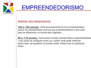 EMPREENDEDORISMO

Analise seu desempenho

120 a 150 pontos; Você provavelmente já é um empreendedor,
possui as características comuns aos empreendedores e tem tudo
para se diferenciar no mundo dos negócios.

90 a 119 pontos; Você possui muitas características empreendedoras
 e às vezes se comporta como um, porém você pode melhorar
ainda mais, se equilibrar os pontos ainda fracos com os pontos já
fortes.
 