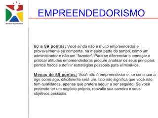 EMPREENDEDORISMO


60 a 89 pontos; Você ainda não é muito empreendedor e
provavelmente se comporta, na maaior parte do tempo, como um
administrador e não um “fazedor”. Para se diferenciar e começar a
praticar atitudes empreendedoras procure analisar os seus principais
pontos fracos e definir estratégias pessoais para eliminá-los.

Menos de 59 pontos; Você não é empreendedor e, se continuar a
agir como age, dificilmente será um. Isto não significa que você não
tem qualidades, apenas que prefere seguir a ser seguido. Se você
pretende ter um negócio próprio, reavalie sua carreira e seus
objetivos pessoais.
 