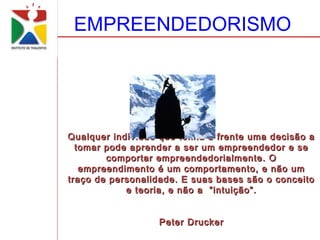 EMPREENDEDORISMO




Qualquer individuo que tenha a frente uma decisão a
  tomar pode aprender a ser um empreendedor e se
        comportar empreendedorialmente. O
   empreendimento é um comportamento, e não um
traço de personalidade. E suas bases são o conceito
            e teoria, e não a ”intuição”.


                  Peter Drucker
 