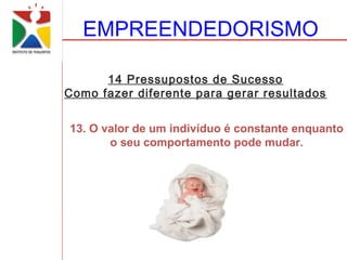 EMPREENDEDORISMO

      14 Pressupostos de Sucesso
Como fazer diferente para gerar resultados


13. O valor de um indivíduo é constante enquanto
       o seu comportamento pode mudar.
 