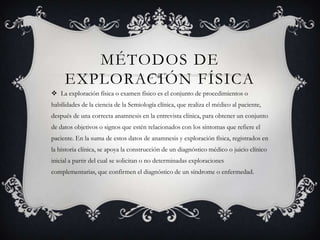 MÉTODOS DE
     EXPLORACIÓN FÍSICA
 La exploración física o examen físico es el conjunto de procedimientos o
habilidades de la ciencia de la Semiología clínica, que realiza el médico al paciente,
después de una correcta anamnesis en la entrevista clínica, para obtener un conjunto
de datos objetivos o signos que estén relacionados con los síntomas que refiere el
paciente. En la suma de estos datos de anamnesis y exploración física, registrados en
la historia clínica, se apoya la construcción de un diagnóstico médico o juicio clínico
inicial a partir del cual se solicitan o no determinadas exploraciones
complementarias, que confirmen el diagnóstico de un síndrome o enfermedad.
 
